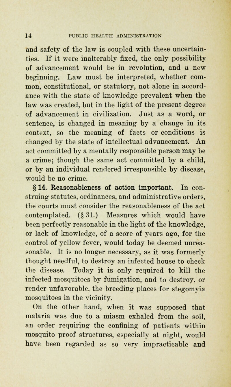 and safety of the law is coupled with these uncertain- ties. If it were inalterably fixed, the only possibility of advancement would be in revolution, and a new beginning. Law must be interpreted, whether com- mon, constitutional, or statutory, not alone in accord- ance with the state of knowledge prevalent when the law was created, but in the light of the present degree of advancement in civilization. Just as a word, or sentence, is changed in meaning by a change in its context, so the meaning of facts or conditions is changed by the state of intellectual advancement. An act committed by a mentally responsible person may be a crime; though the same act committed by a child, or by an individual rendered irresponsible by disease, would be no crime. § 14. Reasonableness of action important. In con- struing statutes, ordinances, and administrative orders, the courts must consider the reasonableness of the act contemplated. (§31.) Measures which would have been perfectly reasonable in the light of the knowledge, or lack of knowledge, of a score of years ago, for the control of yellow fever, would today be deemed unrea- sonable. It is no longer necessary, as it was formerly thought needful, to destroy an infected house to check the disease. Today it is only required to kill the infected mosquitoes by fumigation, and to destroy, or render unfavorable, the breeding places for stegomyia mosquitoes in the vicinity. On the other hand, when it was supposed that malaria was due to a miasm exhaled from the soil, an order requiring the confining of patients within mosquito proof structures, especially at night, would have been regarded as so very impracticable and