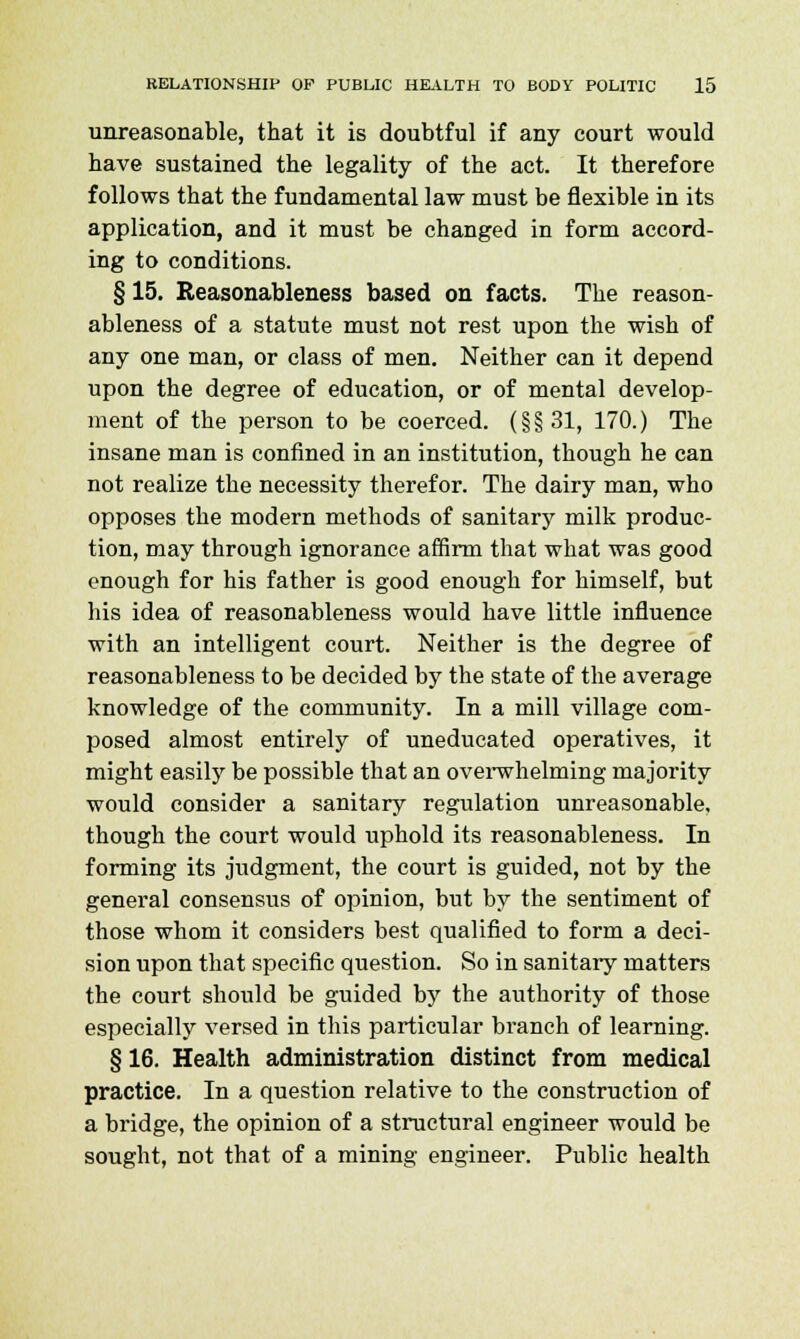 unreasonable, that it is doubtful if any court would have sustained the legality of the act. It therefore follows that the fundamental law must be flexible in its application, and it must be changed in form accord- ing to conditions. § 15. Reasonableness based on facts. The reason- ableness of a statute must not rest upon the wish of any one man, or class of men. Neither can it depend upon the degree of education, or of mental develop- ment of the person to be coerced. (§§31, 170.) The insane man is confined in an institution, though he can not realize the necessity therefor. The dairy man, who opposes the modern methods of sanitary milk produc- tion, may through ignorance affirm that what was good enough for his father is good enough for himself, but his idea of reasonableness would have little influence with an intelligent court. Neither is the degree of reasonableness to be decided by the state of the average knowledge of the community. In a mill village com- posed almost entirely of uneducated operatives, it might easily be possible that an overwhelming majority would consider a sanitary regulation unreasonable, though the court would uphold its reasonableness. In forming its judgment, the court is guided, not by the general consensus of opinion, but by the sentiment of those whom it considers best qualified to form a deci- sion upon that specific question. So in sanitary matters the court should be guided by the authority of those especially versed in this particular branch of learning. § 16. Health administration distinct from medical practice. In a question relative to the construction of a bridge, the opinion of a structural engineer would be sought, not that of a mining engineer. Public health