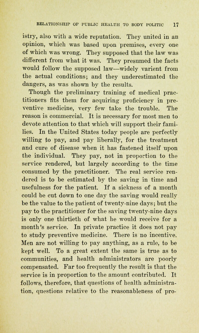 istry, also with a wide reputation. They united in an opinion, which was based upon premises, every one of which was wrong. They supposed that the law was different from what it was. They presumed the facts would follow the supposed law—widely varient from the actual conditions; and they underestimated the dangers, as was shown by the results. Though the preliminary training of medical prac- titioners fits them for acquiring proficiency in pre- ventive medicine, very few take the trouble. The reason is commercial. It is necessary for most men to devote attention to that which will support their fami- lies. In the United States today people are perfectly willing to pay, and pay liberally, for the treatment and cure of disease when it has fastened itself upon the individual. They pay, not in proportion to the service rendered, but largely according to the time consumed by the practitioner. The real service ren- dered is to be estimated by the saving in time and usefulness for the patient. If a sickness of a month could be cut down to one day the saving would really be the value to the patient of twenty-nine days; but the pay to the practitioner for the saving twenty-nine days is only one thirtieth of what he would receive for a month's service. In private practice it does not pay to study preventive medicine. There is no incentive. Men are not willing to pay anything, as a rule, to be kept well. To a great extent the same is true as to communities, and health administrators are poorly compensated. Far too frequently the result is that the service is in proportion to the amount contributed. It follows, therefore, that questions of health administra- tion, questions relative to the reasonableness of pro-