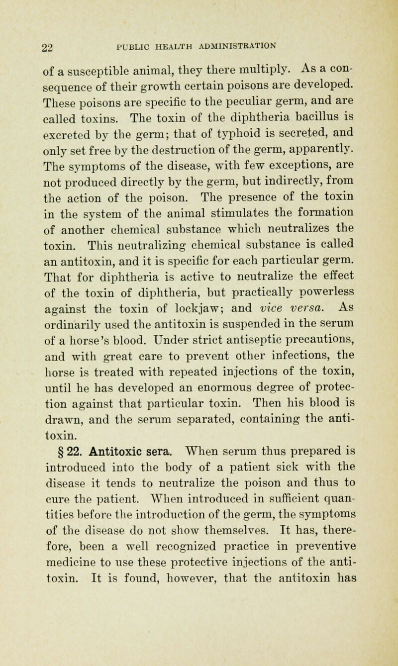 of a susceptible animal, they there multiply. As a con- sequence of their growth certain poisons are developed. These poisons are specific to the peculiar germ, and are called toxins. The toxin of the diphtheria bacillus is excreted by the germ; that of typhoid is secreted, and only set free by the destruction of the germ, apparently. The symptoms of the disease, with few exceptions, are not produced directly by the germ, but indirectly, from the action of the poison. The presence of the toxin in the system of the animal stimulates the formation of another chemical substance which neutralizes the toxin. This neutralizing chemical substance is called an antitoxin, and it is specific for each particular germ. That for diphtheria is active to neutralize the effect of the toxin of diphtheria, but practically powerless against the toxin of lockjaw; and vice versa. As ordinarily used the antitoxin is suspended in the serum of a horse's blood. Under strict antiseptic precautions, and with great care to prevent other infections, the horse is treated with repeated injections of the toxin, until he has developed an enormous degree of protec- tion against that particular toxin. Then his blood is drawn, and the serum separated, containing the anti- toxin. § 22. Antitoxic sera. When serum thus prepared is introduced into the body of a patient sick with the disease it tends to neutralize the poison and thus to cure the patient. When introduced in sufficient quan- tities before the introduction of the germ, the symptoms of the disease do not show themselves. It has, there- fore, been a well recognized practice in preventive medicine to use these protective injections of the anti- toxin. It is found, however, that the antitoxin has