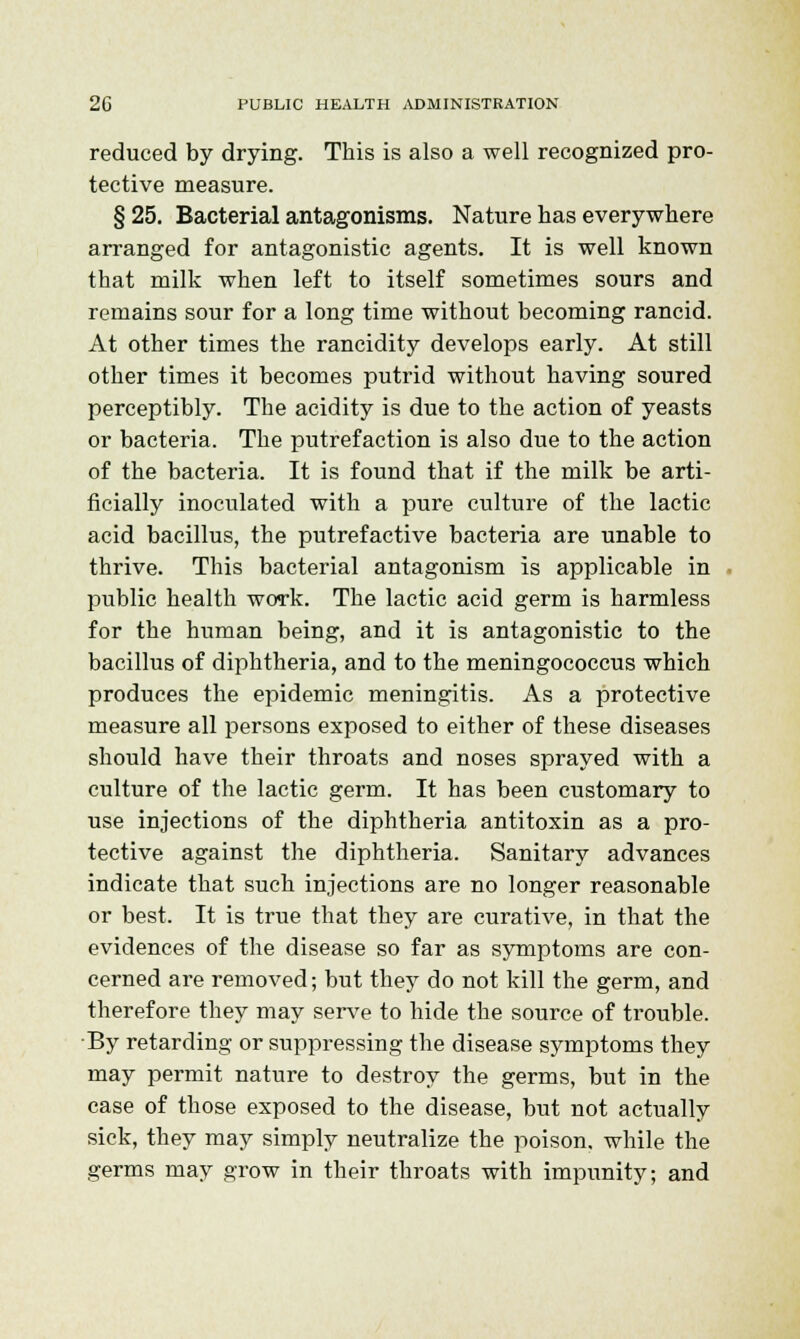 reduced by drying. This is also a well recognized pro- tective measure. § 25. Bacterial antagonisms. Nature has everywhere arranged for antagonistic agents. It is well known that milk when left to itself sometimes sours and remains sour for a long time without becoming rancid. At other times the rancidity develops early. At still other times it becomes putrid without having soured perceptibly. The acidity is due to the action of yeasts or bacteria. The putrefaction is also due to the action of the bacteria. It is found that if the milk be arti- ficially inoculated with a pure culture of the lactic acid bacillus, the putrefactive bacteria are unable to thrive. This bacterial antagonism is applicable in public health work. The lactic acid germ is harmless for the human being, and it is antagonistic to the bacillus of diphtheria, and to the meningococcus which produces the epidemic meningitis. As a protective measure all persons exposed to either of these diseases should have their throats and noses sprayed with a culture of the lactic germ. It has been customary to use injections of the diphtheria antitoxin as a pro- tective against the diphtheria. Sanitary advances indicate that such injections are no longer reasonable or best. It is true that they are curative, in that the evidences of the disease so far as symptoms are con- cerned are removed; but they do not kill the germ, and therefore they may serve to hide the source of trouble. By retarding or suppressing the disease symptoms they may permit nature to destroy the germs, but in the case of those exposed to the disease, but not actually sick, they may simply neutralize the poison, while the germs may grow in their throats with impunity; and