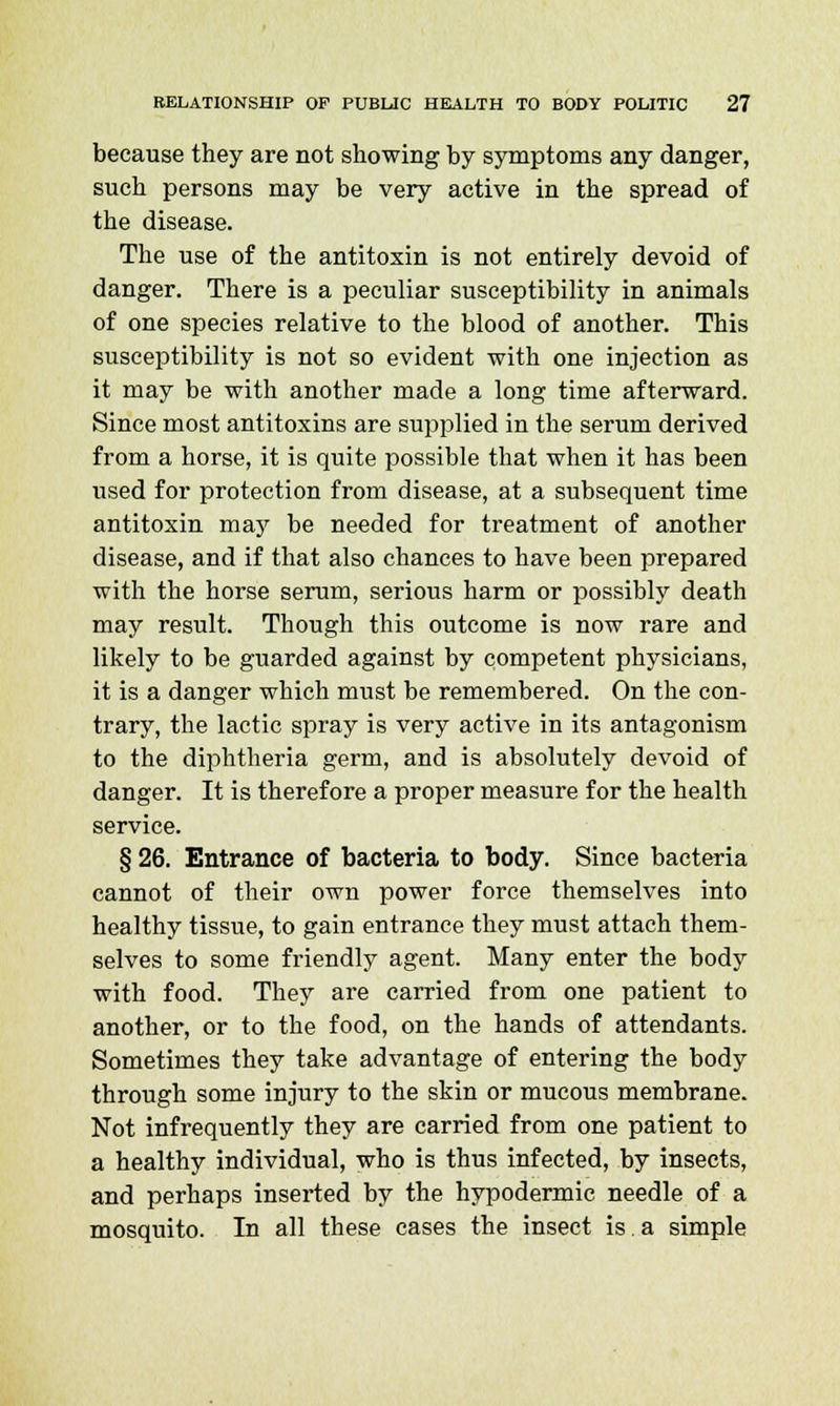 because they are not showing by symptoms any danger, such persons may be very active in the spread of the disease. The use of the antitoxin is not entirely devoid of danger. There is a peculiar susceptibility in animals of one species relative to the blood of another. This susceptibility is not so evident with one injection as it may be with another made a long time afterward. Since most antitoxins are supplied in the serum derived from a horse, it is quite possible that when it has been used for protection from disease, at a subsequent time antitoxin may be needed for treatment of another disease, and if that also chances to have been prepared with the horse serum, serious harm or possibly death may result. Though this outcome is now rare and likely to be guarded against by competent physicians, it is a danger which must be remembered. On the con- trary, the lactic spray is very active in its antagonism to the diphtheria germ, and is absolutely devoid of danger. It is therefore a proper measure for the health service. § 26. Entrance of bacteria to body. Since bacteria cannot of their own power force themselves into healthy tissue, to gain entrance they must attach them- selves to some friendly agent. Many enter the body with food. They are carried from one patient to another, or to the food, on the hands of attendants. Sometimes they take advantage of entering the body through some injury to the skin or mucous membrane. Not infrequently they are carried from one patient to a healthy individual, who is thus infected, by insects, and perhaps inserted by the hypodermic needle of a mosquito. In all these cases the insect is.a simple