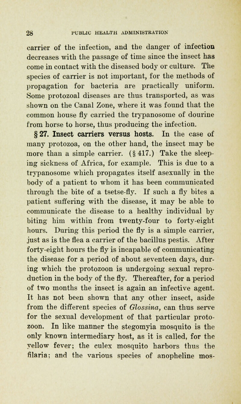 carrier of the infection, and the danger of infection decreases with the passage of time since the insect has come in contact with the diseased body or culture. The species of carrier is not important, for the methods of propagation for bacteria are practically uniform. Some protozoal diseases are thus transported, as was shown on the Canal Zone, where it was found that the common house fly carried the trypanosome of dourine from horse to horse, thus producing the infection. §27. Insect carriers versus hosts. In the case of many protozoa, on the other hand, the insect may be more than a simple carrier. (§417.) Take the sleep- ing sickness of Africa, for example. This is due to a trypanosome which propagates itself asexually in the body of a patient to whom it has been communicated through the bite of a tsetse-fly. If such a fly bites a patient suffering with the disease, it may be able to communicate the disease to a healthy individual by biting him within from twenty-four to forty-eight hours. During this period the fly is a simple carrier, just as is the flea a carrier of the bacillus pestis. After forty-eight hours the fly is incapable of communicating the disease for a period of about seventeen days, dur- ing which the protozoon is undergoing sexual repro- duction in the body of the fly. Thereafter, for a period of two months the insect is again an infective agent. It has not been shown that any other insect, aside from the different species of Glossina, can thus serve for the sexual development of that particular proto- zoon. In like manner the stegomyia mosquito is the only known intermediary host, as it is called, for the yellow fever; the culex mosquito harbors thus the filaria; and the various species of anopheline mos-