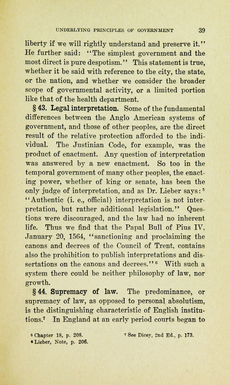 liberty if we will rightly understand and preserve it. He further said: The simplest government and the most direct is pure despotism.'' This statement is true, whether it be said with reference to the city, the state, or the nation, and whether we consider the broader scope of governmental activity, or a limited portion like that of the health department. § 43. Legal interpretation. Some of the fundamental differences between the Anglo American systems of government, and those of other peoples, are the direct result of the relative protection afforded to the indi- vidual. The Justinian Code, for example, was the product of enactment. Any question of interpretation was answered by a new enactment. So too in the temporal government of many other peoples, the enact- ing power, whether of king or senate, has been the only judge of interpretation, and as Dr. Lieber says:5 Authentic (i. e., official) interpretation is not inter- pretation, but rather additional legislation. Ques- tions were discouraged, and the law had no inherent life. Thus we find that the Papal Bull of Pius IV, January 20, 1564, sanctioning and proclaiming the canons and decrees of the Council of Trent, contains also the prohibition to publish interpretations and dis- sertations on the canons and decrees.0 With such a system there could be neither philosophy of law, nor growth. § 44. Supremacy of law. The predominance, or supremacy of law, as opposed to personal absolutism, is the distinguishing characteristic of English institu- tions.7 In England at an early period courts began to s Chapter 18, p. 208. » See Dicey, 2nd Ed., p. 173. • Lieber, Note, p. 206.