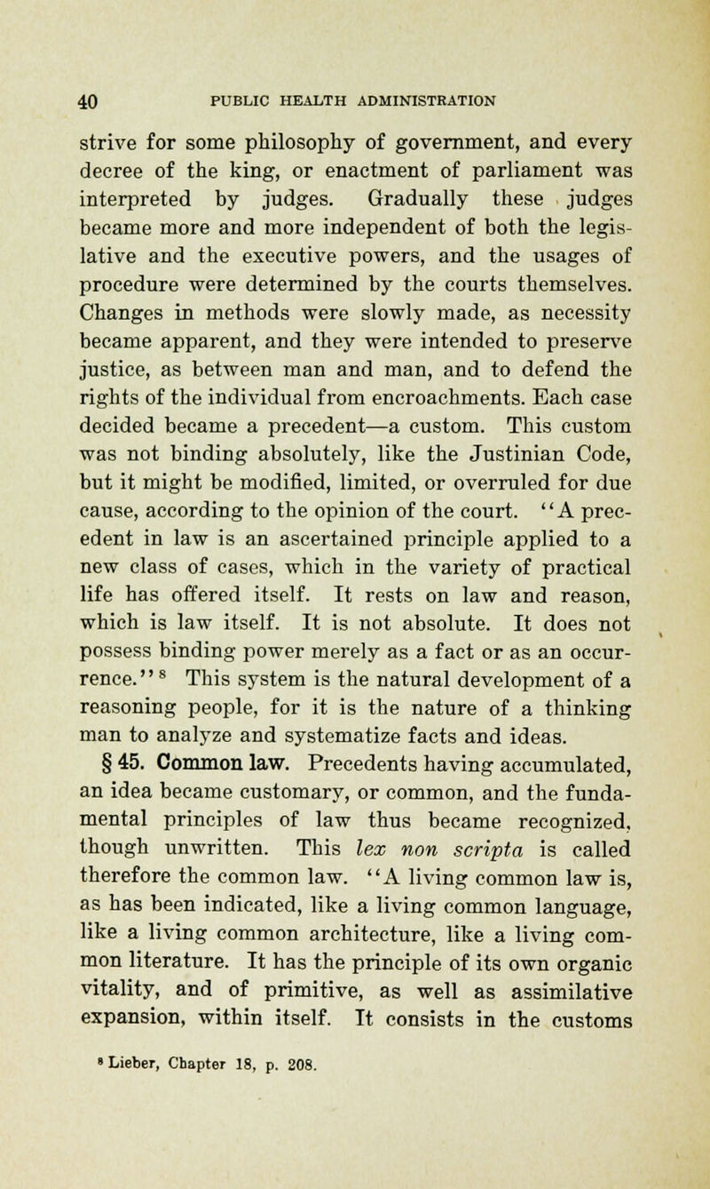 strive for some philosophy of government, and every decree of the king, or enactment of parliament was interpreted by judges. Gradually these judges became more and more independent of both the legis- lative and the executive powers, and the usages of procedure were determined by the courts themselves. Changes in methods were slowly made, as necessity became apparent, and they were intended to preserve justice, as between man and man, and to defend the rights of the individual from encroachments. Each case decided became a precedent—a custom. This custom was not binding absolutely, like the Justinian Code, but it might be modified, limited, or overruled for due cause, according to the opinion of the court. A prec- edent in law is an ascertained principle applied to a new class of cases, which in the variety of practical life has offered itself. It rests on law and reason, which is law itself. It is not absolute. It does not possess binding power merely as a fact or as an occur- rence.8 This system is the natural development of a reasoning people, for it is the nature of a thinking man to analyze and systematize facts and ideas. § 45. Common law. Precedents having accumulated, an idea became customary, or common, and the funda- mental principles of law thus became recognized, though unwritten. This lex non scripta is called therefore the common law. A living common law is, as has been indicated, like a living common language, like a living common architecture, like a living com- mon literature. It has the principle of its own organic vitality, and of primitive, as well as assimilative expansion, within itself. It consists in the customs