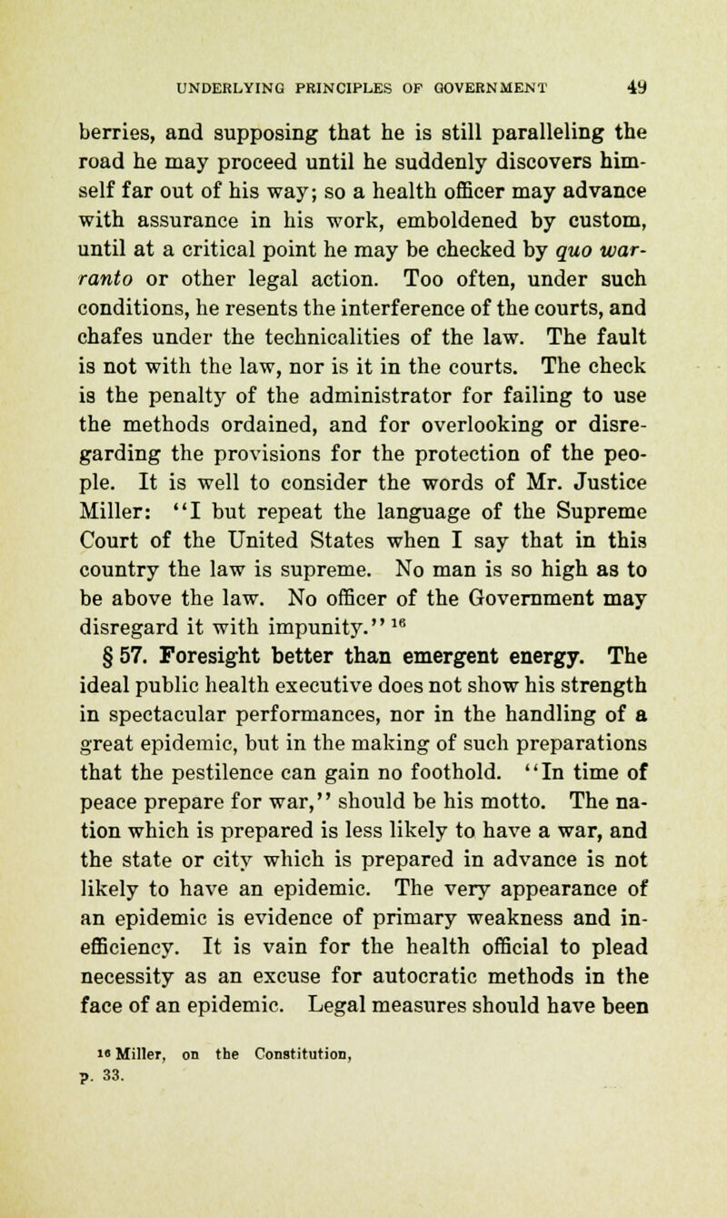 berries, and supposing that he is still paralleling the road he may proceed until he suddenly discovers him- self far out of his way; so a health officer may advance with assurance in his work, emboldened by custom, until at a critical point he may be checked by quo war- ranto or other legal action. Too often, under such conditions, he resents the interference of the courts, and chafes under the technicalities of the law. The fault is not with the law, nor is it in the courts. The check is the penalty of the administrator for failing to use the methods ordained, and for overlooking or disre- garding the provisions for the protection of the peo- ple. It is well to consider the words of Mr. Justice Miller: I but repeat the language of the Supreme Court of the United States when I say that in this country the law is supreme. No man is so high as to be above the law. No officer of the Government may disregard it with impunity. 16 § 57. Foresight better than emergent energy. The ideal public health executive does not show his strength in spectacular performances, nor in the handling of a great epidemic, but in the making of such preparations that the pestilence can gain no foothold. In time of peace prepare for war, should be his motto. The na- tion which is prepared is less likely to have a war, and the state or city which is prepared in advance is not likely to have an epidemic. The very appearance of an epidemic is evidence of primary weakness and in- efficiency. It is vain for the health official to plead necessity as an excuse for autocratic methods in the face of an epidemic. Legal measures should have been i« Miller, on the Constitution, ?. 33.