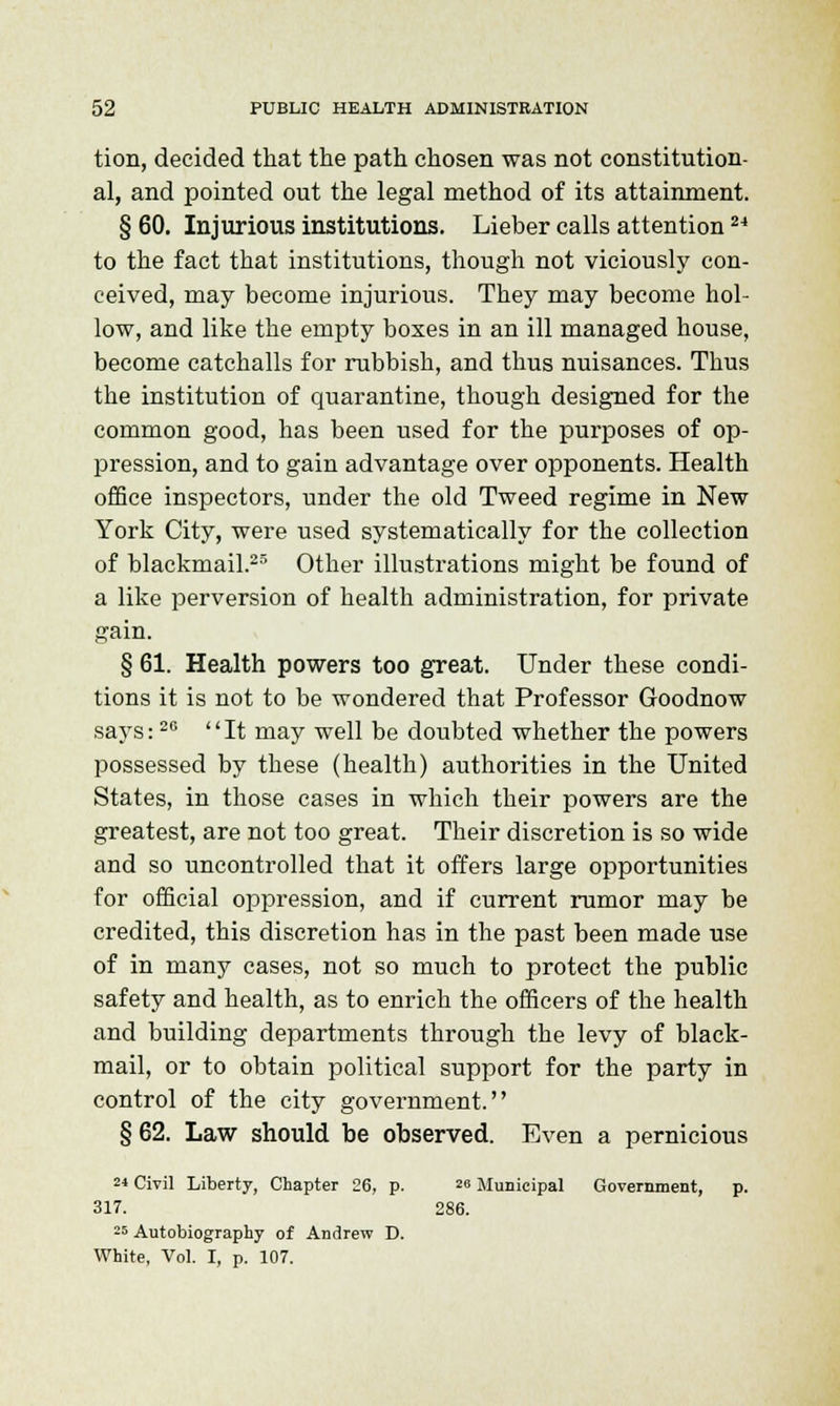 tion, decided that the path chosen was not constitution- al, and pointed out the legal method of its attainment. § 60. Injurious institutions. Lieber calls attention24 to the fact that institutions, though not viciously con- ceived, may become injurious. They may become hol- low, and like the empty boxes in an ill managed house, become catchalls for rubbish, and thus nuisances. Thus the institution of quarantine, though designed for the common good, has been used for the purposes of op- pression, and to gain advantage over opponents. Health office inspectors, under the old Tweed regime in New York City, were used systematically for the collection of blackmail.23 Other illustrations might be found of a like perversion of health administration, for private gain. § 61. Health powers too great. Under these condi- tions it is not to be wondered that Professor Goodnow says:20 It may well be doubted whether the powers possessed by these (health) authorities in the United States, in those cases in which their powers are the greatest, are not too great. Their discretion is so wide and so uncontrolled that it offers large opportunities for official oppression, and if current rumor may be credited, this discretion has in the past been made use of in many cases, not so much to protect the public safety and health, as to enrich the officers of the health and building departments through the levy of black- mail, or to obtain political support for the party in control of the city government. § 62. Law should be observed. Even a pernicious 24 Civil Liberty, Chapter 26, p. ™ Municipal Government, p. 317. 286. 25 Autobiography of Andrew D. White, Vol. I, p. 107.