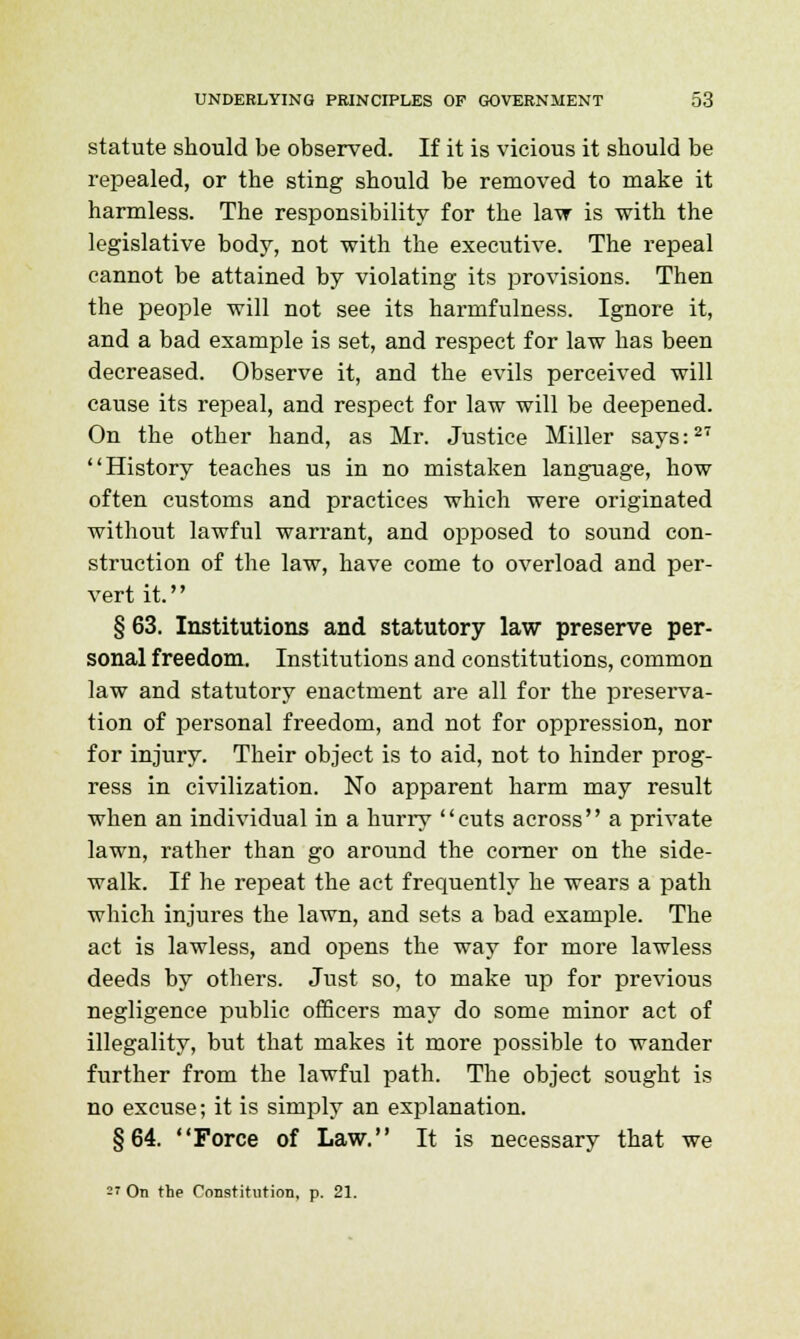 statute should be observed. If it is vicious it should be repealed, or the sting should be removed to make it harmless. The responsibility for the law is with the legislative body, not with the executive. The repeal cannot be attained by violating its provisions. Then the people will not see its harmfulness. Ignore it, and a bad example is set, and respect for law has been decreased. Observe it, and the evils perceived will cause its repeal, and respect for law will be deepened. On the other hand, as Mr. Justice Miller says:27 History teaches us in no mistaken language, how often customs and practices which were originated without lawful warrant, and opposed to sound con- struction of the law, have come to overload and per- vert it. § 63. Institutions and statutory law preserve per- sonal freedom. Institutions and constitutions, common law and statutory enactment are all for the preserva- tion of personal freedom, and not for oppression, nor for injury. Their object is to aid, not to hinder prog- ress in civilization. No apparent harm may result when an individual in a hurry cuts across a private lawn, rather than go around the corner on the side- walk. If he repeat the act frequently he wears a path which injures the lawn, and sets a bad example. The act is lawless, and opens the way for more lawless deeds by others. Just so, to make up for previous negligence public officers may do some minor act of illegality, but that makes it more possible to wander further from the lawful path. The object sought is no excuse; it is simply an explanation. §64. Force of Law. It is necessary that we  On the Constitution, p. 21.