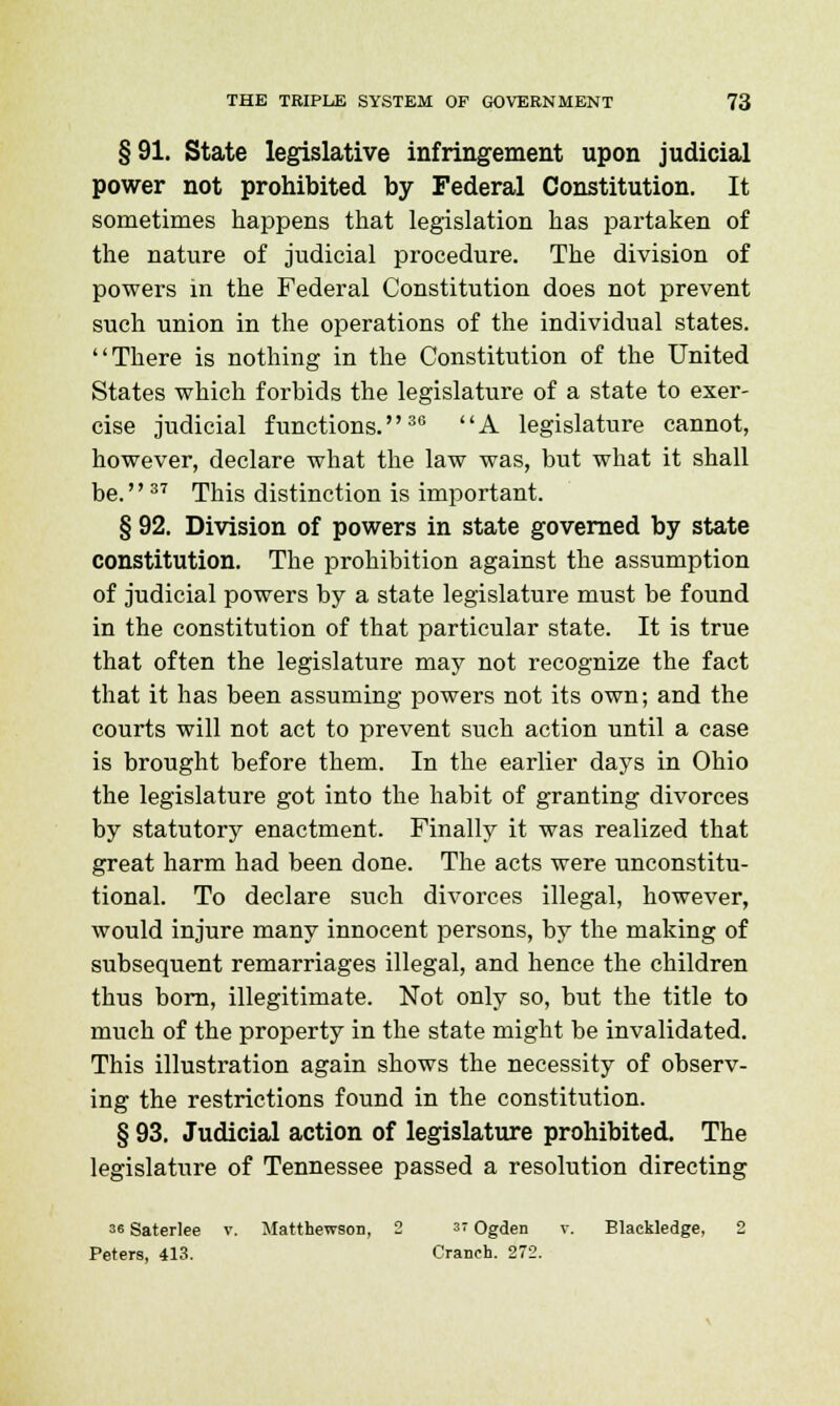 § 91. State legislative infringement upon judicial power not prohibited by Federal Constitution. It sometimes happens that legislation has partaken of the nature of judicial procedure. The division of powers in the Federal Constitution does not prevent such union in the operations of the individual states. There is nothing in the Constitution of the United States which forbids the legislature of a state to exer- cise judicial functions.36 A legislature cannot, however, declare what the law was, but what it shall be. 37 This distinction is important. § 92. Division of powers in state governed by state constitution. The prohibition against the assumption of judicial powers by a state legislature must be found in the constitution of that particular state. It is true that often the legislature may not recognize the fact that it has been assuming powers not its own; and the courts will not act to prevent such action until a case is brought before them. In the earlier days in Ohio the legislature got into the habit of granting divorces by statutory enactment. Finally it was realized that great harm had been done. The acts were unconstitu- tional. To declare such divorces illegal, however, would injure many innocent persons, by the making of subsequent remarriages illegal, and hence the children thus born, illegitimate. Not only so, but the title to much of the property in the state might be invalidated. This illustration again shows the necessity of observ- ing the restrictions found in the constitution. § 93. Judicial action of legislature prohibited. The legislature of Tennessee passed a resolution directing 36 Saterlee v. Matthewson, 2 «Ogden v. Blackledge, 2 Peters, 413. Cranch. 272.