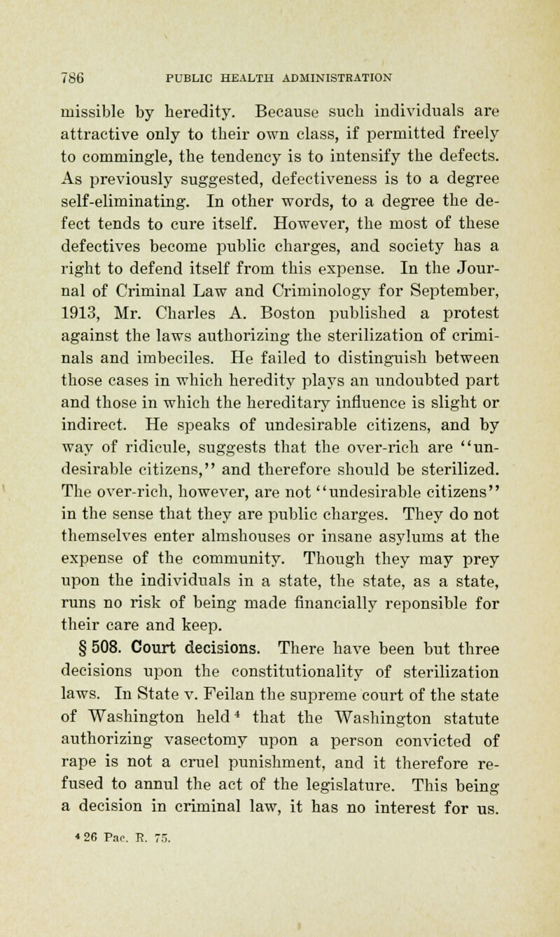 missible by heredity. Because such individuals are attractive only to their own class, if permitted freely to commingle, the tendency is to intensify the defects. As previously suggested, defectiveness is to a degree self-eliminating. In other words, to a degree the de- fect tends to cure itself. However, the most of these defectives become public charges, and society has a right to defend itself from this expense. In the Jour- nal of Criminal Law and Criminology for September, 1913, Mr. Charles A. Boston published a protest against the laws authorizing the sterilization of crimi- nals and imbeciles. He failed to distinguish between those cases in which heredity plays an undoubted part and those in which the hereditary influence is slight or indirect. He speaks of undesirable citizens, and by way of ridicule, suggests that the over-rich are un- desirable citizens, and therefore should be sterilized. The over-rich, however, are not undesirable citizens in the sense that they are public charges. They do not themselves enter almshouses or insane asylums at the expense of the community. Though they may prey upon the individuals in a state, the state, as a state, runs no risk of being made financially reponsible for their care and keep. § 508. Court decisions. There have been but three decisions upon the constitutionality of sterilization laws. In State v. Feilan the supreme court of the state of Washington held4 that the Washington statute authorizing vasectomy upon a person convicted of rape is not a cruel punishment, and it therefore re- fused to annul the act of the legislature. This being a decision in criminal law, it has no interest for us. *26 Pae. R. 75.