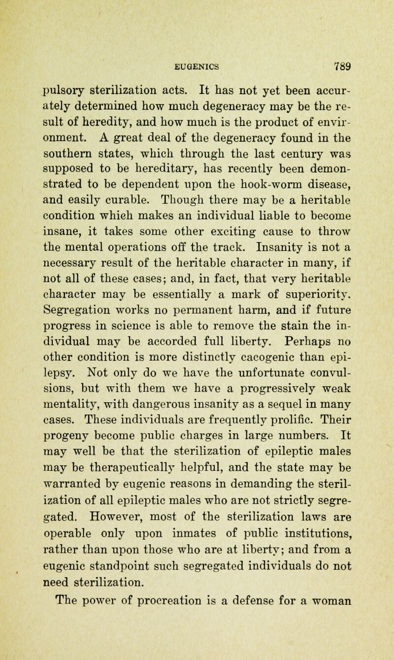 pulsory sterilization acts. It has not yet been accur- ately determined how much degeneracy may be the re- sult of heredity, and how much is the product of envir- onment. A great deal of the degeneracy found in the southern states, which through the last century was supposed to be hereditary, has recently been demon- strated to be dependent upon the hook-worm disease, and easily curable. Though there may be a heritable condition which makes an individual liable to become insane, it takes some other exciting cause to throw the mental operations off the track. Insanity is not a necessary result of the heritable character in many, if not all of these cases; and, in fact, that very heritable character may be essentially a mark of superiority. Segregation works no permanent harm, and if future progress in science is able to remove the stain the in- dividual may be accorded full liberty. Perhaps no other condition is more distinctly cacogenic than epi- lepsy. Not only do we have the unfortunate convul- sions, but with them we have a progressively weak mentality, with dangerous insanity as a sequel in many cases. These individuals are frequently prolific. Their progeny become public charges in large numbers. It may well be that the sterilization of epileptic males may be therapeutically helpful, and the state may be warranted by eugenic reasons in demanding the steril- ization of all epileptic males who are not strictly segre- gated. However, most of the sterilization laws are operable only upon inmates of public institutions, rather than upon those who are at liberty; and from a eugenic standpoint such segregated individuals do not need sterilization. The power of procreation is a defense for a woman