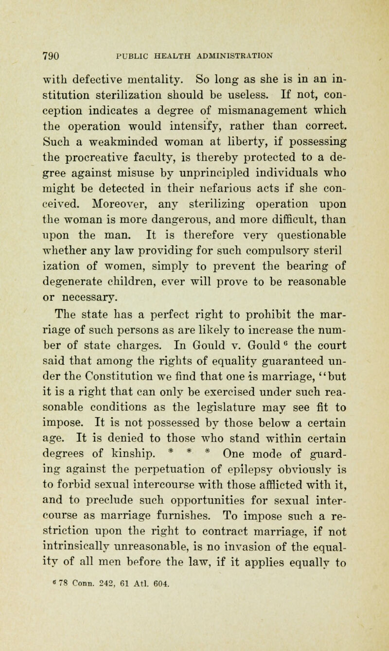 with defective mentality. So long as she is in an in- stitution sterilization should be useless. If not, con- ception indicates a degree of mismanagement which the operation would intensify, rather than correct. Such a weakminded woman at liberty, if possessing the procreative faculty, is thereby protected to a de- gree against misuse by unprincipled individuals who might be detected in their nefarious acts if she con- ceived. Moreover, any sterilizing operation upon the woman is more dangerous, and more difficult, than upon the man. It is therefore very questionable whether any law providing for such compulsory steril ization of women, simply to prevent the bearing of degenerate children, ever will prove to be reasonable or necessary. The state has a perfect right to prohibit the mar- riage of such persons as are likely to increase the num- ber of state charges. In Gould v. Gould 6 the court said that among the rights of equality guaranteed un- der the Constitution we find that one is marriage, but it is a right that can only be exercised under such rea- sonable conditions as the legislature may see fit to impose. It is not possessed by those below a certain age. It is denied to those who stand within certain degrees of kinship. * * * One mode of guard- ing against the perpetuation of epilepsy obviously is to forbid sexual intercourse with those afflicted with it, and to preclude such opportunities for sexual inter- course as marriage furnishes. To impose such a re- striction upon the right to contract marriage, if not intrinsically unreasonable, is no invasion of the equal- ity of all men before the law, if it applies equally to « 78 Conn. 242, 61 Atl. 604.