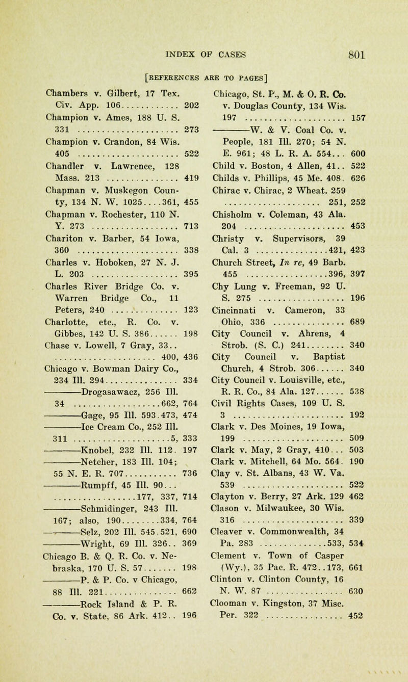 [REFERENCES Chambers v. Gilbert, 17 Tex. Civ. App. 106 202 Champion v. Ames, 188 U. S. 331 273 Champion v. Crandon, 84 Wis. 405 522 Chandler v. Lawrence, 128 Mass. 213 419 Chapman v. Muskegon Coun- ty, 134 N. W. 1025 361, 455 Chapman v. Rochester, 110 N. Y. 273 713 Chariton v. Barber, 54 Iowa, 360 338 Charles v. Hoboken, 27 N. J. L. 203 395 Charles River Bridge Co. v. Warren Bridge Co., 11 Peters, 240 123 Charlotte, etc., R. Co. v. Gibbes, 142 U. S. 386 198 Chase v. Lowell, 7 Gray, 33.. 400, 436 Chicago v. Bowman Dairy Co., 234 111. 294 334 Drogasawacz, 256 111. 34 662, 764 Gage, 95 111. 593.473, 474 Ice Cream Co., 252 111. 311 5, 333 Knobel, 232 111. 112. 197 —Netcher, 183 111. 104; 55 N. E. R. 707 736 Rumpff, 45 111. 90. . . 177, 337, 714 Schmidinger, 243 111. 167; also, 190 334, 764 Selz, 202 111. 545.521, 690 —Wright, 69 111. 326.. 369 Chicago B. & Q. R. Co. v. Ne- braska, 170 U. S. 57 198 P. & P. Co. v Chicago, 88 111. 221 662 Rock Island & P. R. Co. v. State, 86 Ark. 412.. 196 ARE TO PAGES] Chicago, St. P., M. & O. R. Co. v. Douglas County, 134 Wis. 197 157 W. & V. Coal Co. v. People, 181 111. 270; 54 N. E. 961; 48 L. R. A. 554... 600 Child v. Boston, 4 Allen, 41.. 522 Childs v. Phillips, 45 Me. 408. 626 Chirac v. Chirac, 2 Wheat. 259 251, 252 Chisholm v. Coleman, 43 Ala. 204 453 Christy v. Supervisors, 39 Cal. 3 421, 423 Church Street, In re, 49 Barb. 455 396, 397 Chy Lung v. Freeman, 92 U. S. 275 196 Cincinnati v. Cameron, 33 Ohio, 336 689 City Council v. Ahrens, 4 Strob. (S. C.) 241 340 City Council v. Baptist Church, 4 Strob. 306 340 City Council v. Louisville, etc., R. R. Co., 84 Ala. 127 538 Civil Rights Cases, 109 U. S. 3 192 Clark v. Des Moines, 19 Iowa, 199 509 Clark v. May, 2 Gray, 410... 503 Clark v. Mitchell, 64 Mo. 564. 190 Clay v. St. Albans, 43 W. Va. 539 522 Clayton v. Berry, 27 Ark. 129 462 Clason v. Milwaukee, 30 Wis. 316 339 Cleaver v. Commonwealth, 34 Pa. 283 533, 534 Clement v. Town of Casper (Wy.). 35 Pac. R. 472..173, 661 Clinton v. Clinton County, 16 N. W. 87 630 Clooman v. Kingston, 37 Misc. Per. 322 452