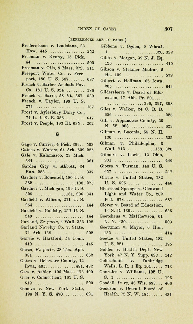 [references Frederickson v. Louisiana, 23 How. 445 252 Freeman v. Kenny, 15 Pick. 44 503 Freeman v. Otis, 9 Mass. 272. 511 Freeport Water Co. v. Free- port, 180 U. S. 587 687 French v. Barber Asphalt Pav. Co., 181 U. S. 324 186 French v. Barre, 58 Vt. 567. 539 French v. Taylor, 199 U. S. 274 187 Frost v. Aylesbury Dairy Co., 74 L. J. K. B. 386 647 Frost v. People, 193 111. 635.. 202 Gage v. Currier, 4 Pick. 399.. 503 Gaines v. Waters, 64 Ark. 609 225 Gale v. Kalamazoo, 23 Mich. 344 361 Garden City v. Abbott, 34 Kan. 283 337 Gardner v. Bonestell, 180 U. S. 362 138, 275 Gardner v. Michigan, 199 U. S. 325 181, 206, 341 Garfield v. Allison, 211 U. S. 264 144 Garfield v. Goldsby, 211 U. S. 249 144 Garland, Ex parte, 4 Wall. 333 198 Garland Novelty Co. v. State, 71 Ark. 138 202 Garvie v. Hartford, 54 Conn. 440 445 Garza, Ex parte, 28 Tex. App. 381 662 Gates v. Delaware County, 12 Iowa, 405 481, 482 Gaw v. Ashley, 195 Mass. 173 400 Geer v. Connecticut, 161 U. S. 519 200 Geneva v. New York State, 128 N. Y. S. 470 621 ARE TO PAGES] Gibbons v. Ogden, 9 Wheat. 1 320, 322 Gibbs v. Morgan, 39 N. J. Eq. 126 419 Gibson v. Steamer Madras, 5 Ha. 109 572 Gilbert v. Hoffman, 66 Iowa, 205 644 Gildersleeve v. Board of Edu- cation, 17 Abb. Pr. 201 396, 397, 398 Giles v. Walker, 24 Q. B. D. 656 228 Gill v. Appanoose County, 25 N. W. 908 623 Gilman v. Laconia, 55 N. H. 130 522 Gilman v. Philadelphia, 3 Wall. 713 158, 320 Gilmore v. Lewis, 12 Ohio, 281 446 Giozza v. Turman, 148 U. S. 657 217 Glavie v. United States, 182 U. S. 595 446 Glenwood Springs v. Glenwood Light and Water Co., 202 Fed. 678 687 Glover v. Board of Education, 14 S. D. 139 635 Goetcheus v. Matthewson, 61 N. Y. 420 503 Goettman v. Mayor, 6 Hun, 132 414 Goetze v. United States, 182 U. S. 221 195 Golden v. Health Dept. New York, 47 N. Y. Supp. 623. . 142 Goldschmid v. Tunbridge Wells. L. R. 1 Eq. 161 713 Gonzales v. Williams, 192 U. S. 1 195 Goodell, In re, 48 Wis. 693... 406 Goodson v. Detroit Board of Health, 72 N. W. 185 431