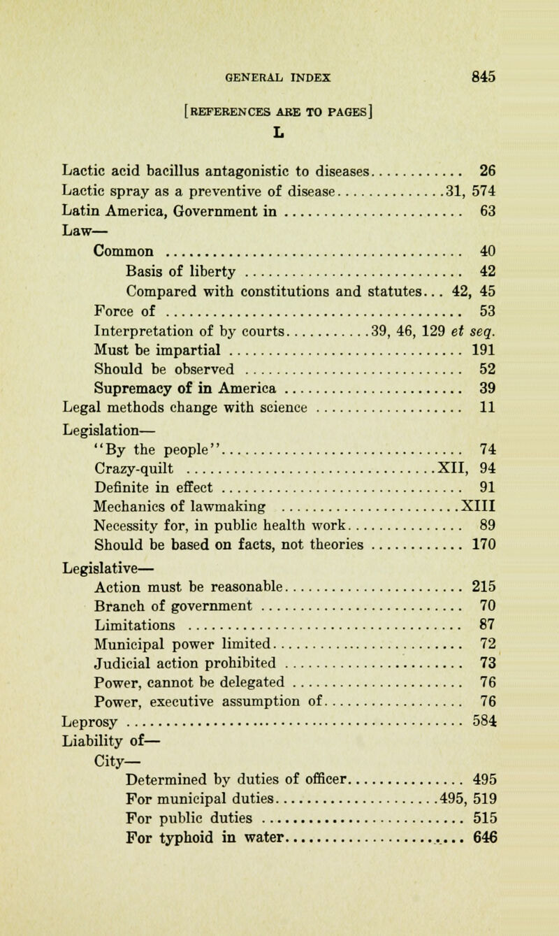 [REFERENCES ABE TO PAGES] L Lactic acid bacillus antagonistic to diseases 26 Lactic spray as a preventive of disease 31, 574 Latin America, Government in 63 Law— Common 40 Basis of liberty 42 Compared with constitutions and statutes... 42, 45 Force of 53 Interpretation of by courts 39, 46, 129 et seq. Must be impartial 191 Should be observed 52 Supremacy of in America 39 Legal methods change with science 11 Legislation— By the people 74 Crazy-quilt XII, 94 Definite in effect 91 Mechanics of lawmaking XIII Necessity for, in public health work 89 Should be based on facts, not theories 170 Legislative— Action must be reasonable 215 Branch of government 70 Limitations 87 Municipal power limited 72 Judicial action prohibited 73 Power, cannot be delegated 76 Power, executive assumption of 76 Leprosy 584 Liability of— City- Determined by duties of officer 495 For municipal duties 495, 519 For public duties 515 For typhoid in water 646