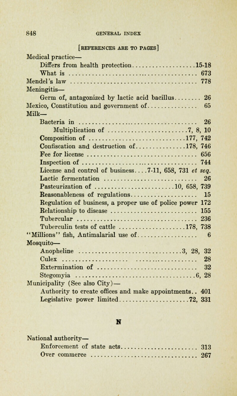 [REFERENCES ARE TO pages] Medical practice— Differs from health protection 15-18 What is 673 Mendel's law 778 Meningitis— Germ of, antagonized hy lactic acid bacillus 26 Mexico, Constitution and government of 65 Milk- Bacteria in 26 Multiplication of 7, 8, 10 Composition of 177, 742 Confiscation and destruction of 178, 746 Fee for license 656 Inspection of 744 License and control of business... .7-11, 658, 731 et seq. Lactic fermentation 26 Pasteurization of 10, 658, 739 Reasonableness of regulations 15 Regulation of business, a proper use of police power 172 Relationship to disease 155 Tubercular 236 Tuberculin tests of cattle 178, 738 Millions fish, Antimalarial use of 6 Mosquito— Anopheline 3, 28, 32 Culex 28 Extermination of 32 Stegomyia 6, 28 Municipality (See also City) — Authority to create offices and make appointments.. 401 Legislative power limited 72, 331 N National authority— Enforcement of state acts 313 Over commerce 267