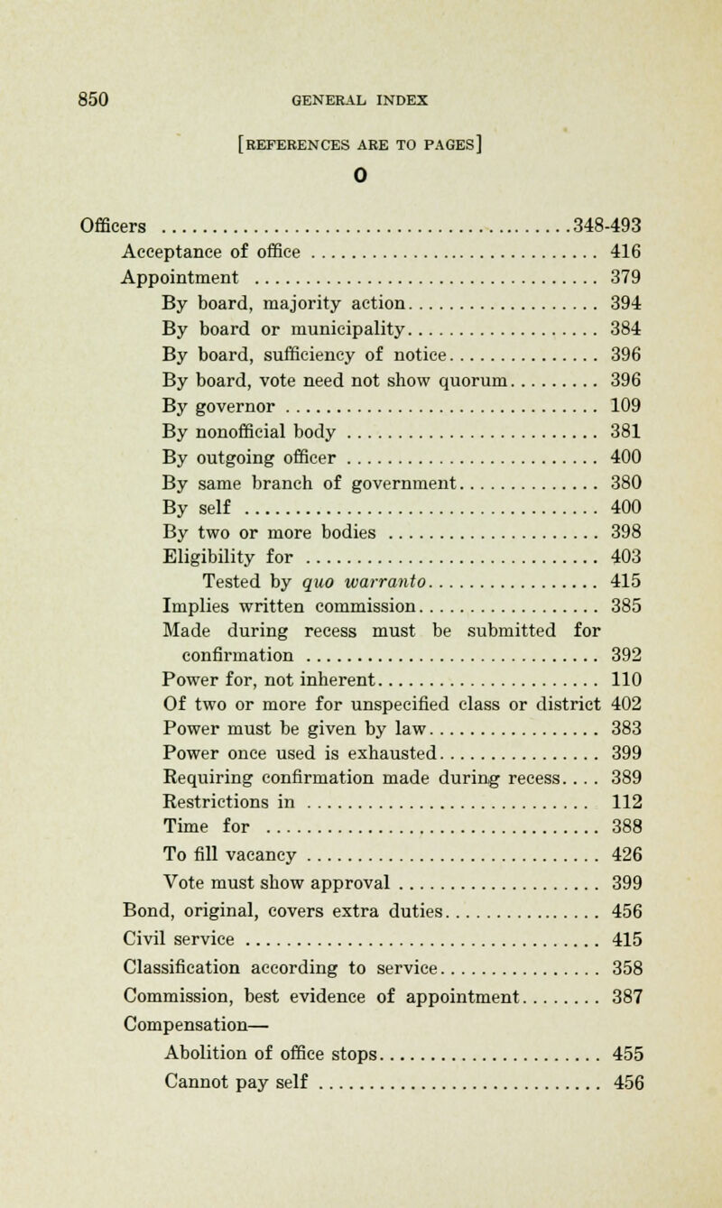 [REFERENCES ARE TO pages] 0 Officers 348-493 Acceptance of office 416 Appointment 379 By board, majority action 394 By board or municipality 384 By board, sufficiency of notice 396 By board, vote need not show quorum 396 By governor 109 By nonofficial body 381 By outgoing officer 400 By same branch of government 380 By self 400 By two or more bodies 398 Eligibility for 403 Tested by quo warranto 415 Implies written commission 385 Made during recess must be submitted for confirmation 392 Power for, not inherent 110 Of two or more for unspecified class or district 402 Power must be given by law 383 Power once used is exhausted 399 Requiring confirmation made during recess.... 389 Restrictions in 112 Time for 388 To fill vacancy 426 Vote must show approval 399 Bond, original, covers extra duties 456 Civil service 415 Classification according to service 358 Commission, best evidence of appointment 387 Compensation— Abolition of office stops 455 Cannot pay self 456