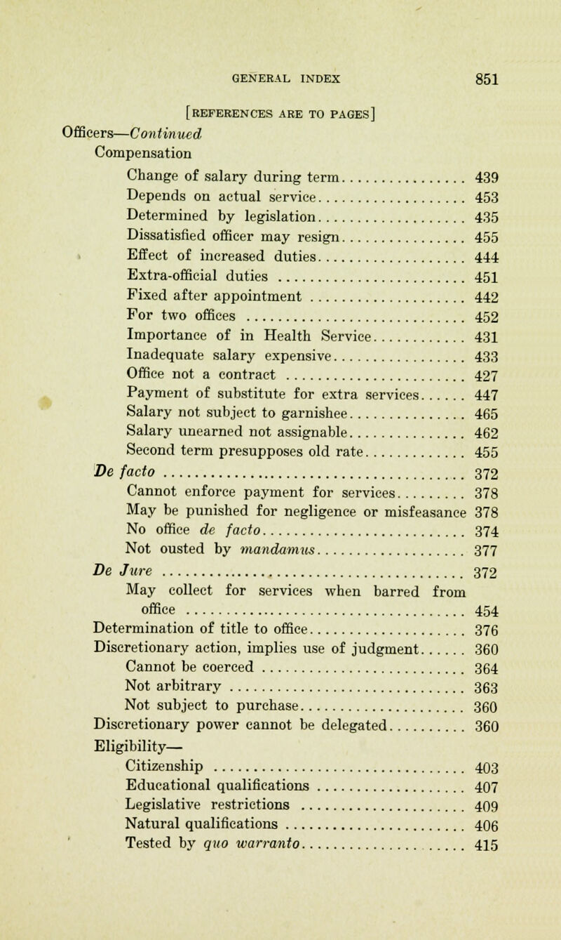 [REFERENCES ARE TO PAGES] Officers—Continued Compensation Change of salary during term 439 Depends on actual service 453 Determined by legislation 435 Dissatisfied officer may resign 455 Effect of increased duties 444 Extra-official duties 451 Fixed after appointment 442 For two offices 452 Importance of in Health Service 431 Inadequate salary expensive 433 Office not a contract 427 Payment of substitute for extra services 447 Salary not subject to garnishee 465 Salary unearned not assignable 462 Second term presupposes old rate 455 De facto 372 Cannot enforce payment for services 378 May be punished for negligence or misfeasance 378 No office de facto 374 Not ousted by mandamus 377 De Jure 372 May collect for services when barred from office 454 Determination of title to office 376 Discretionary action, implies use of judgment 360 Cannot be coerced 364 Not arbitrary 363 Not subject to purchase 360 Discretionary power cannot be delegated 360 Eligibility— Citizenship 403 Educational qualifications 407 Legislative restrictions 409 Natural qualifications 406 Tested by quo warranto 415