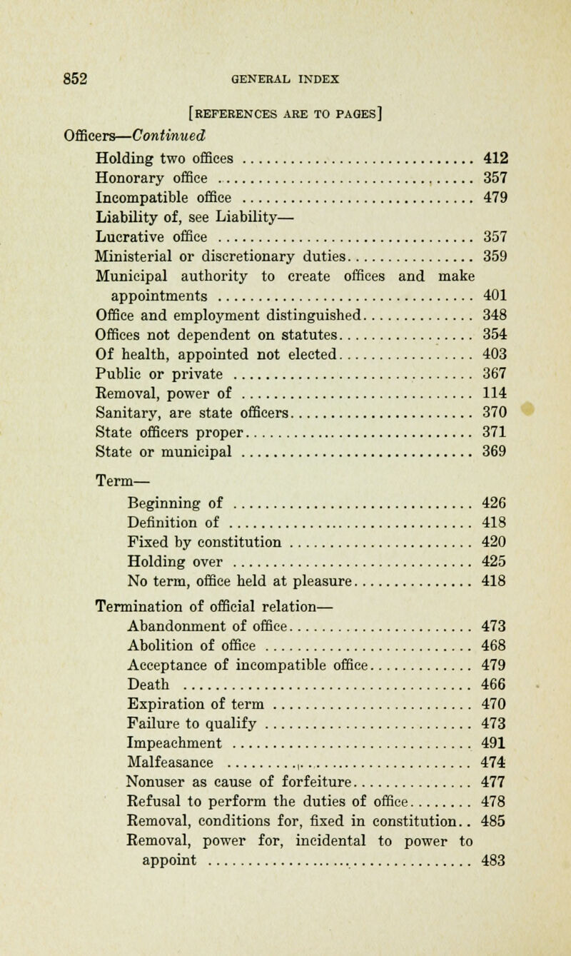 [REFERENCES ARE TO pages] Officers—Continued Holding two offices 412 Honorary office 357 Incompatible office 479 Liability of, see Liability— Lucrative office 357 Ministerial or discretionary duties 359 Municipal authority to create offices and make appointments 401 Office and employment distinguished 348 Offices not dependent on statutes 354 Of health, appointed not elected 403 Public or private 367 Removal, power of 114 Sanitary, are state officers 370 State officers proper 371 State or municipal 369 Term— Beginning of 426 Definition of 418 Fixed by constitution 420 Holding over 425 No term, office held at pleasure 418 Termination of official relation— Abandonment of office 473 Abolition of office 468 Acceptance of incompatible office 479 Death 466 Expiration of term 470 Failure to qualify 473 Impeachment 491 Malfeasance ,... 474 Nonuser as cause of forfeiture 477 Refusal to perform the duties of office 478 Removal, conditions for, fixed in constitution.. 485 Removal, power for, incidental to power to appoint 483