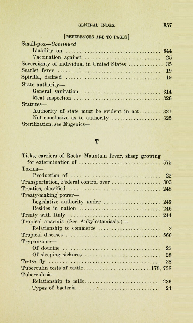 [REFERENCES ARE TO pages] Small-pox—Continued Liability on 644 Vaccination against 25 Sovereignty of individual in United States 35 Scarlet fever 19 Spirilla, denned 19 State authority— General sanitation 314 Meat inspection 326 Statutes— Authority of state must be evident in act 327 Not conclusive as to authority 325 Sterilization, see Eugenics— Ticks, carriers of Rocky Mountain fever, sheep growing for extermination of 575 Toxins— Production of 22 Transportation, Federal control over 305 Treaties, classified 248 Treaty-making power— Legislative authority under 249 Resides in nation 246 Treaty with Italy 244 Tropical anaemia (See Ankylostomiasis.) — Relationship to commerce 2 Tropical diseases 566 Trypansome— Of dourine 25 Of sleeping sickness 28 Tsetse fly 28 Tuberculin tests of cattle 178, 738 Tuberculosis— Relationship to milk 236 Types of bacteria - 24