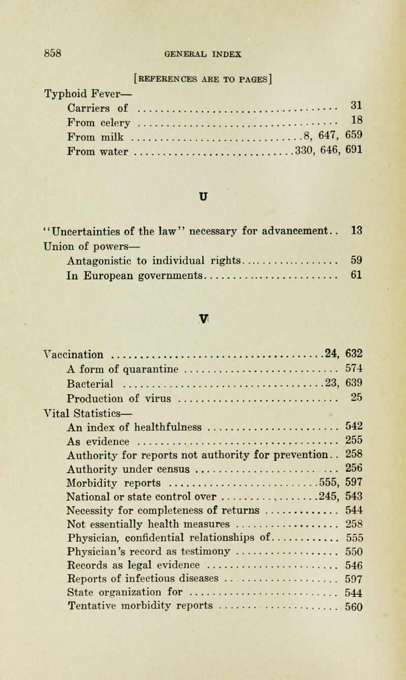 [REFERENCES ARE TO pages] Typhoid Fever— Carriers of 31 Prom celery 1° From milk 8, 647, 659 From water 330, 646, 691 '' Uncertainties of the law'' necessary for advancement.. 13 Union of powers— Antagonistic to individual rights 59 In European governments 61 V Vaccination 24, 632 A form of quarantine 574 Bacterial 23, 639 Production of virus 25 Vital Statistics— An index of healthfulness 542 As evidence 255 Authority for reports not authority for prevention.. 258 Authority under census 256 Morbidity reports 555, 597 National or state control over , 245, 543 Necessity for completeness of returns 544 Not essentially health measures 258 Physician, confidential relationships of 555 Physician's record as testimony 550 Records as legal evidence 546 Reports of infectious diseases 597 State organization for 544 Tentative morbidity reports 560