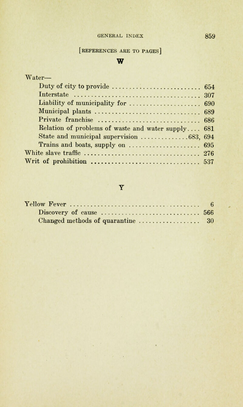 [REFERENCES ARE TO PAGES] W Water- Duty of city to provide 654 Interstate 307 Liability of municipality for 690 Municipal plants 689 Private franchise 686 Relation of problems of waste and water supply.... 681 State and municipal supervision 683, 694 Trains and boats, supply on 695 White slave traffic 276 Writ of prohibition 537 Yellow Fever 6 Discovery of cause 566 Changed methods of quarantine 30