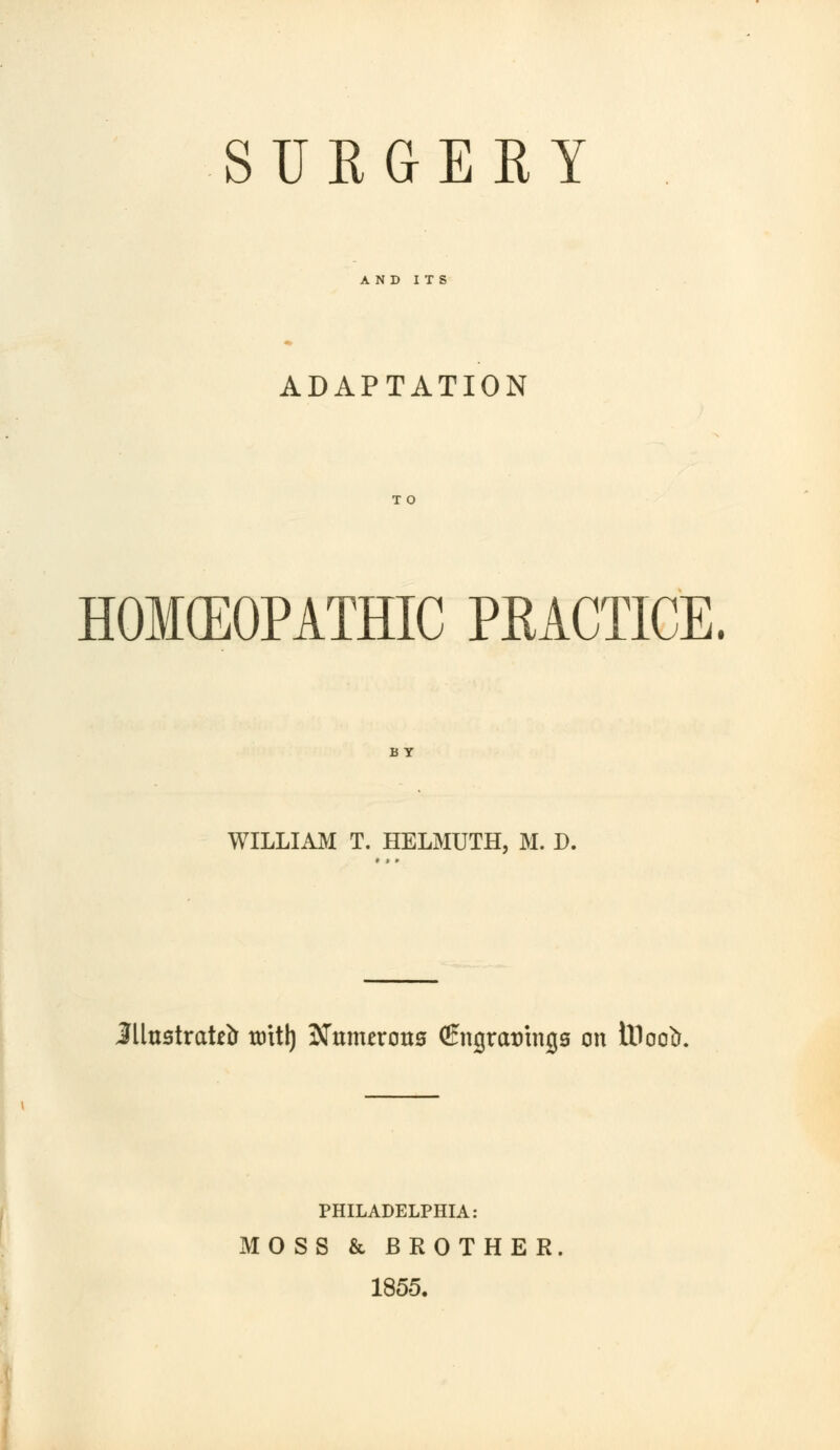 SURGERY AND ITS ADAPTATION T O HOMEOPATHIC PRACTICE. B Y WILLIAM T. HELMUTH, M. D. illustrator mil) Nnrnzvons (Engratringa on iDootr. PHILADELPHIA: MOSS & BROTHER 1855.