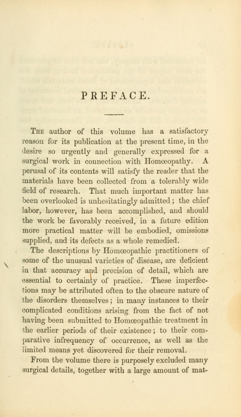 PREFACE. The author of this volume has a satisfactory reason for its publication at the present time, in the desire so urgently and generally expressed for a surgical work in connection with Homoeopathy. A perusal of its contents will satisfy the reader that the materials have been collected from a tolerably wide field of research. That much important matter has been overlooked is unhesitatingly admitted; the chief labor, however, has been accomplished, and should the work be favorably received, in a future edition more practical matter will be embodied, omissions supplied, and its defects as a whole remedied. The descriptions by Homoeopathic practitioners of some of the unusual varieties of disease, are deficient in that accuracy and precision of detail, which are essential to certainty of practice. These imperfec- tions may be attributed often to the obscure nature of the disorders themselves; in many instances to their complicated conditions arising from the fact of not having been submitted to Homoeopathic treatment in the earlier periods of their existence; to their com- parative infrequency of occurrence, as well as the limited means yet discovered for their removal. From the volume there is purposely excluded many surgical details, together with a large amount of mat-