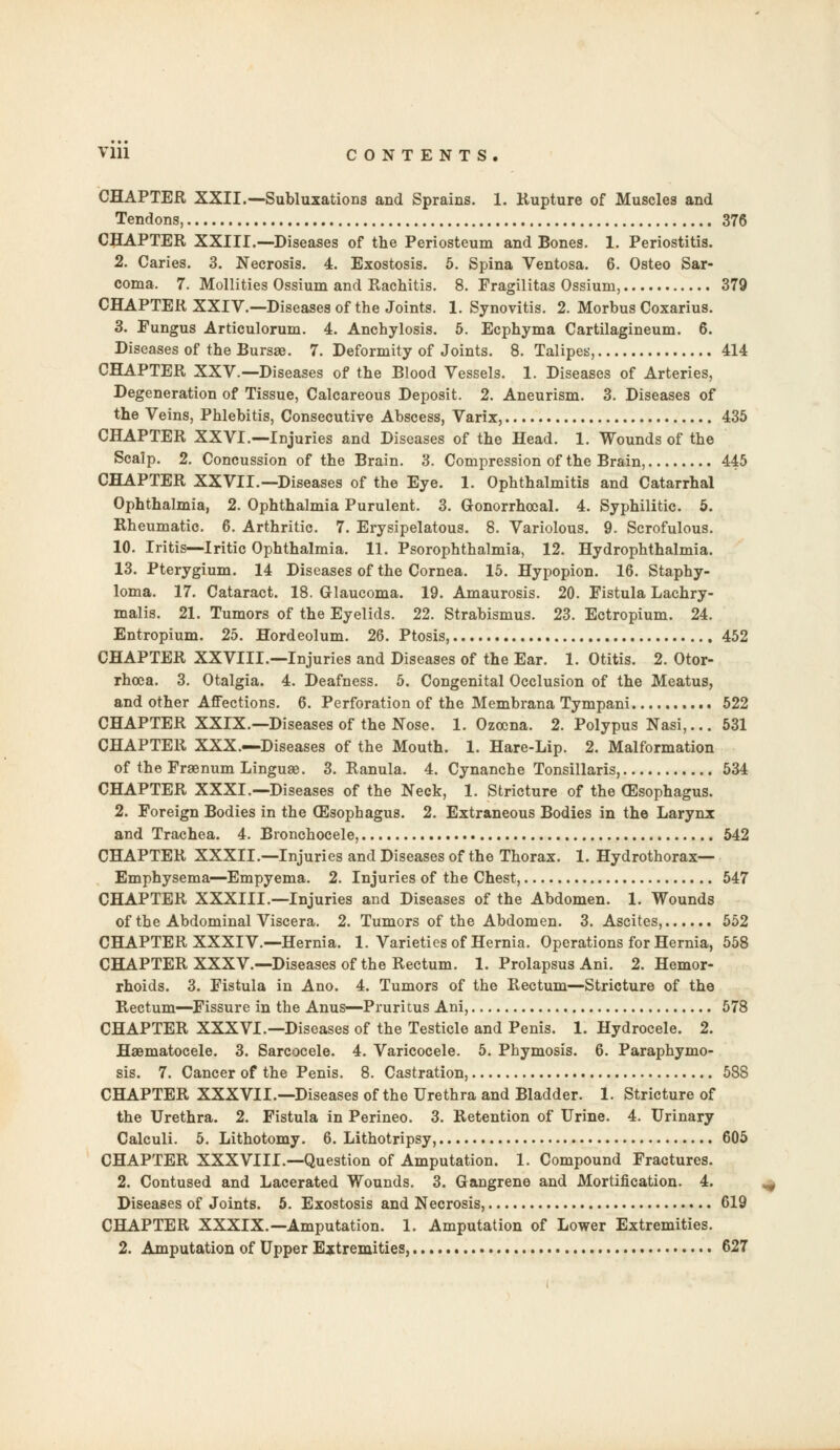 Vlll CONTENTS. CHAPTER XXII.—Subluxations and Sprains. 1. Rupture of Muscles and Tendons, 376 CHAPTER XXIII.—Diseases of the Periosteum and Bones. 1. Periostitis. 2. Caries. 3. Necrosis. 4. Exostosis. 5. Spina Ventosa. 6. Osteo Sar- coma. 7. Mollities Ossium and Rachitis. 8. Fragilitas Ossium, 379 CHAPTER XXIV.—Diseases of the Joints. 1. Synovitis. 2. Morbus Coxarius. 3. Fungus Articulorum. 4. Anchylosis. 5. Ecphyma Cartilagineum. 6. Diseases of the Bursae. 7. Deformity of Joints. 8. Talipes, 414 CHAPTER XXV.—Diseases of the Blood Vessels. 1. Diseases of Arteries, Degeneration of Tissue, Calcareous Deposit. 2. Aneurism. 3. Diseases of the Veins, Phlebitis, Consecutive Abscess, Varix, 435 CHAPTER XXVI.—Injuries and Diseases of the Head. 1. Wounds of the Scalp. 2. Concussion of the Brain. 3. Compression of the Brain, 445 CHAPTER XXVII.—Diseases of the Eye. 1. Ophthalmitis and Catarrhal Ophthalmia, 2. Ophthalmia Purulent. 3. Gonorrhoea!. 4. Syphilitic. 5. Rheumatic. 6. Arthritic. 7. Erysipelatous. 8. Variolous. 9. Scrofulous. 10. Iritis—Iritic Ophthalmia. 11. Psorophthalmia, 12. Hydrophthalmia. 13. Pterygium. 14 Diseases of the Cornea. 15. Hypopion. 16. Staphy- loma. 17. Cataract. 18. Glaucoma. 19. Amaurosis. 20. Fistula Lachry- malis. 21. Tumors of the Eyelids. 22. Strabismus. 23. Ectropium. 24. Entropium. 25. Hordeolum. 26. Ptosis, 452 CHAPTER XXVIII.—Injuries and Diseases of the Ear. 1. Otitis. 2. Otor- rhea. 3. Otalgia. 4. Deafness. 5. Congenital Occlusion of the Meatus, and other Affections. 6. Perforation of the Membrana Tympani 522 CHAPTER XXIX.—Diseases of the Nose. 1. Ozocna. 2. Polypus Nasi,... 531 CHAPTER XXX.—Diseases of the Mouth. 1. Hare-Lip. 2. Malformation of the Fraenum Linguae. 3. Ranula. 4. Cynanche Tonsillaris, 534 CHAPTER XXXI.—Diseases of the Neck, 1. Stricture of the OEsophagus. 2. Foreign Bodies in the Oesophagus. 2. Extraneous Bodies in the Larynx and Trachea. 4. Bronchocele, 542 CHAPTER XXXII.—Injuries and Diseases of the Thorax. 1. Hydrothorax— Emphysema—Empyema. 2. Injuries of the Chest, 547 CHAPTER XXXIII.—Injuries and Diseases of the Abdomen. 1. Wounds of the Abdominal Viscera. 2. Tumors of the Abdomen. 3. Ascites, 552 CHAPTER XXXIV.—Hernia. 1. Varieties of Hernia. Operations for Hernia, 558 CHAPTER XXXV.—Diseases of the Rectum. 1. Prolapsus Ani. 2. Hemor- rhoids. 3. Fistula in Ano. 4. Tumors of the Rectum—Stricture of the Rectum—Fissure in the Anus—Pruritus Ani, 578 CHAPTER XXXVI.—Diseases of the Testicle and Penis. 1. Hydrocele. 2. Haematocele. 3. Sarcocele. 4. Varicocele. 5. Phymosis. 6. Parapbymo- sis. 7. Cancer of the Penis. 8. Castration, 588 CHAPTER XXXVII.—Diseases of the Urethra and Bladder. 1. Stricture of the Urethra. 2. Fistula in Perineo. 3. Retention of Urine. 4. Urinary Calculi. 5. Lithotomy. 6. Lithotripsy, 605 CHAPTER XXXVIII.—Question of Amputation. 1. Compound Fractures. 2. Contused and Lacerated Wounds. 3. Gangrene and Mortification. 4. Diseases of Joints. 5. Exostosis and Necrosis, 619 CHAPTER XXXIX.—Amputation. 1. Amputation of Lower Extremities. 2. Amputation of Upper Extremities, 627