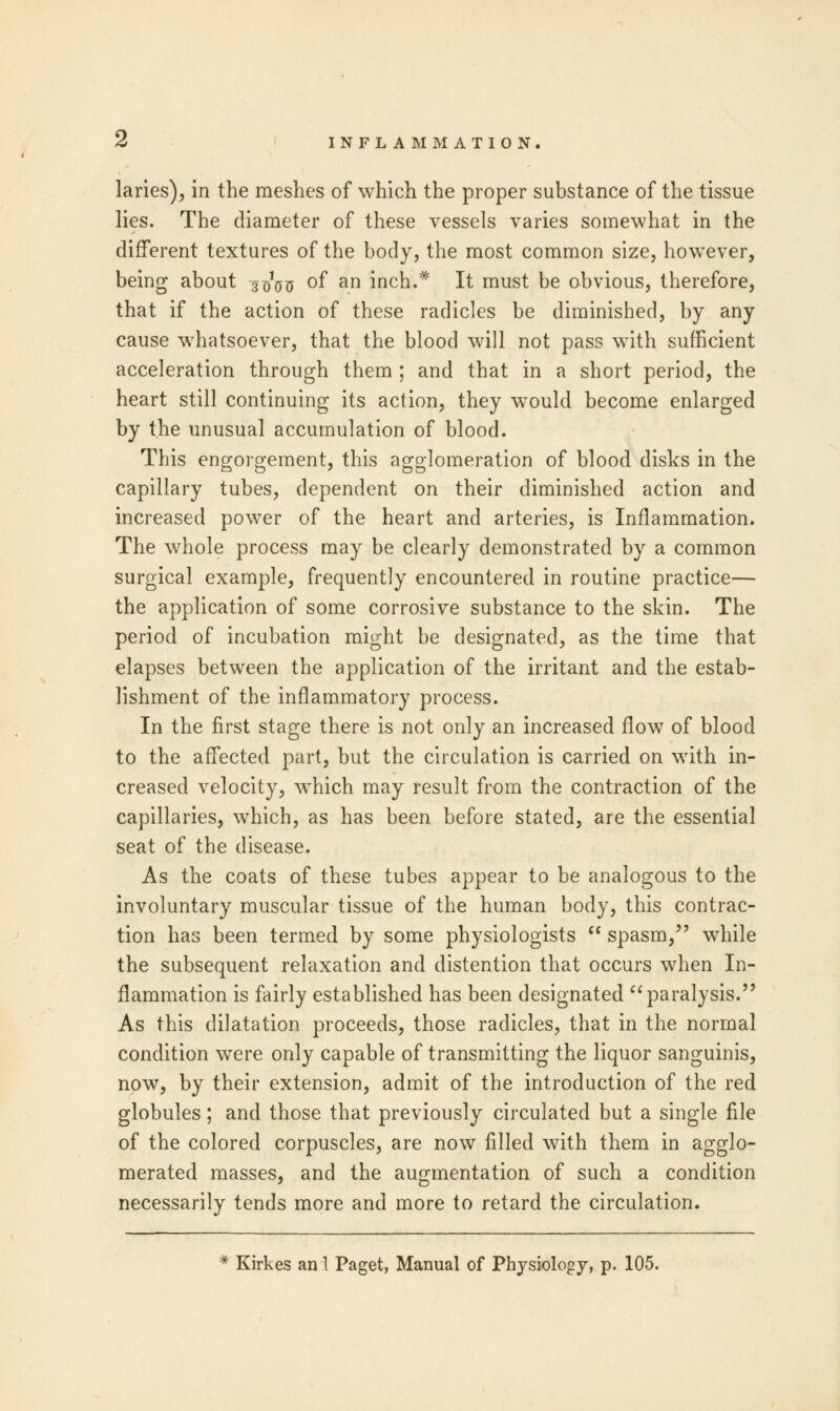 6 INFLAMMATION. laries), in the meshes of which the proper substance of the tissue lies. The diameter of these vessels varies somewhat in the different textures of the body, the most common size, however, being about 3^ of an inch.* It must be obvious, therefore, that if the action of these radicles be diminished, by any cause whatsoever, that the blood will not pass with sufficient acceleration through them ; and that in a short period, the heart still continuing its action, they would become enlarged by the unusual accumulation of blood. This engorgement, this agglomeration of blood disks in the capillary tubes, dependent on their diminished action and increased power of the heart and arteries, is Inflammation. The whole process may be clearly demonstrated by a common surgical example, frequently encountered in routine practice— the application of some corrosive substance to the skin. The period of incubation might be designated, as the time that elapses between the application of the irritant and the estab- lishment of the inflammatory process. In the first stage there is not only an increased flow of blood to the affected part, but the circulation is carried on with in- creased velocity, which may result from the contraction of the capillaries, which, as has been before stated, are the essential seat of the disease. As the coats of these tubes appear to be analogous to the involuntary muscular tissue of the human body, this contrac- tion has been termed by some physiologists  spasm, while the subsequent relaxation and distention that occurs when In- flammation is fairly established has been designated paralysis. As this dilatation proceeds, those radicles, that in the normal condition were only capable of transmitting the liquor sanguinis, now, by their extension, admit of the introduction of the red globules; and those that previously circulated but a single file of the colored corpuscles, are now filled with them in agglo- merated masses, and the augmentation of such a condition necessarily tends more and more to retard the circulation. * Kirkes an 1 Paget, Manual of Physiology, p. 105.