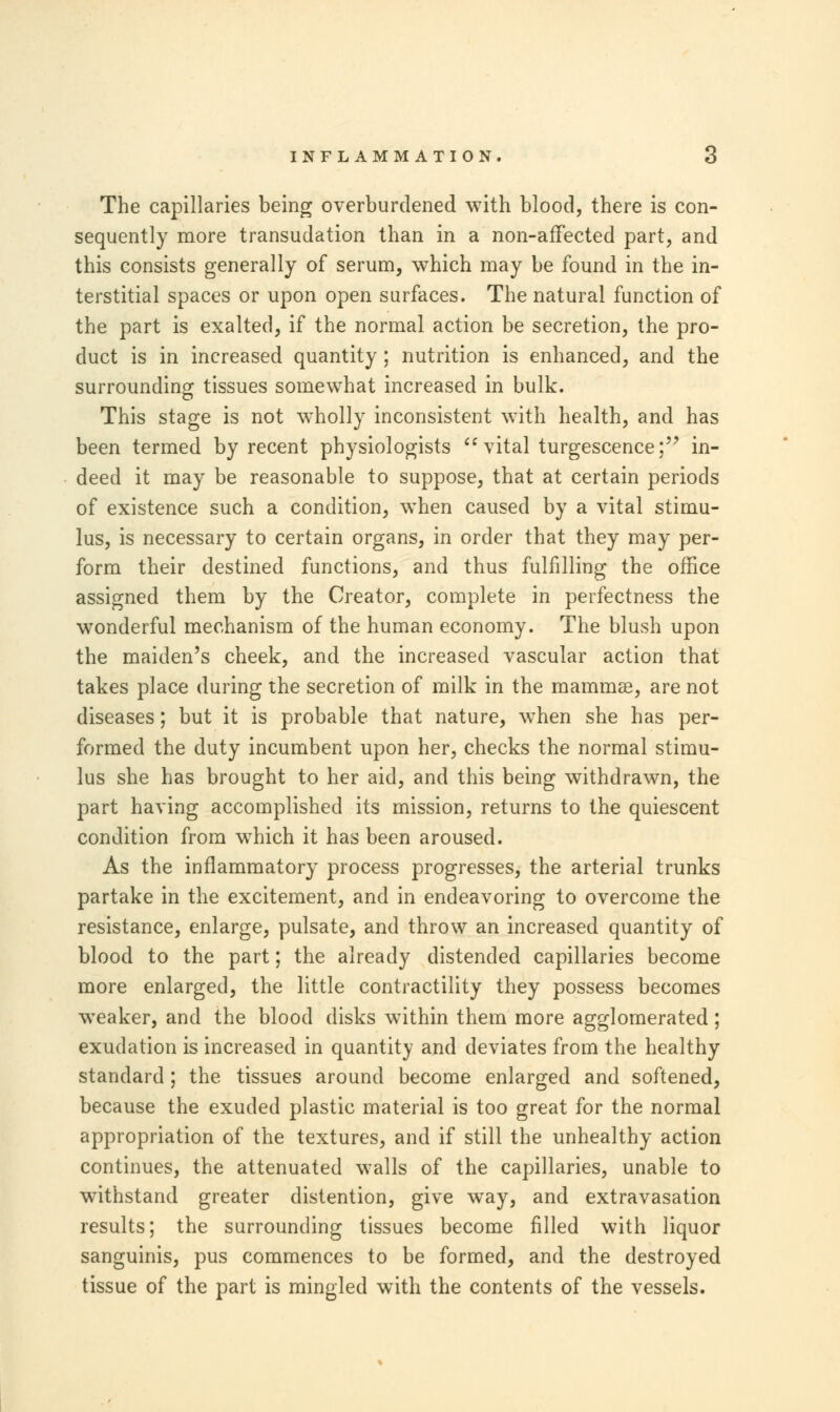 The capillaries being overburdened with blood, there is con- sequently more transudation than in a non-affected part, and this consists generally of serum, which may be found in the in- terstitial spaces or upon open surfaces. The natural function of the part is exalted, if the normal action be secretion, the pro- duct is in increased quantity ; nutrition is enhanced, and the surrounding tissues somewhat increased in bulk. This stage is not wholly inconsistent with health, and has been termed by recent physiologists  vital turgescence; in- deed it may be reasonable to suppose, that at certain periods of existence such a condition, when caused by a vital stimu- lus, is necessary to certain organs, in order that they may per- form their destined functions, and thus fulfilling the office assigned them by the Creator, complete in perfectness the wonderful mechanism of the human economy. The blush upon the maiden's cheek, and the increased vascular action that takes place during the secretion of milk in the mammae, are not diseases; but it is probable that nature, when she has per- formed the duty incumbent upon her, checks the normal stimu- lus she has brought to her aid, and this being withdrawn, the part having accomplished its mission, returns to the quiescent condition from which it has been aroused. As the inflammatory process progresses, the arterial trunks partake in the excitement, and in endeavoring to overcome the resistance, enlarge, pulsate, and throw an increased quantity of blood to the part; the already distended capillaries become more enlarged, the little contractility they possess becomes weaker, and the blood disks within them more agglomerated; exudation is increased in quantity and deviates from the healthy standard; the tissues around become enlarged and softened, because the exuded plastic material is too great for the normal appropriation of the textures, and if still the unhealthy action continues, the attenuated walls of the capillaries, unable to withstand greater distention, give way, and extravasation results; the surrounding tissues become filled with liquor sanguinis, pus commences to be formed, and the destroyed tissue of the part is mingled with the contents of the vessels.