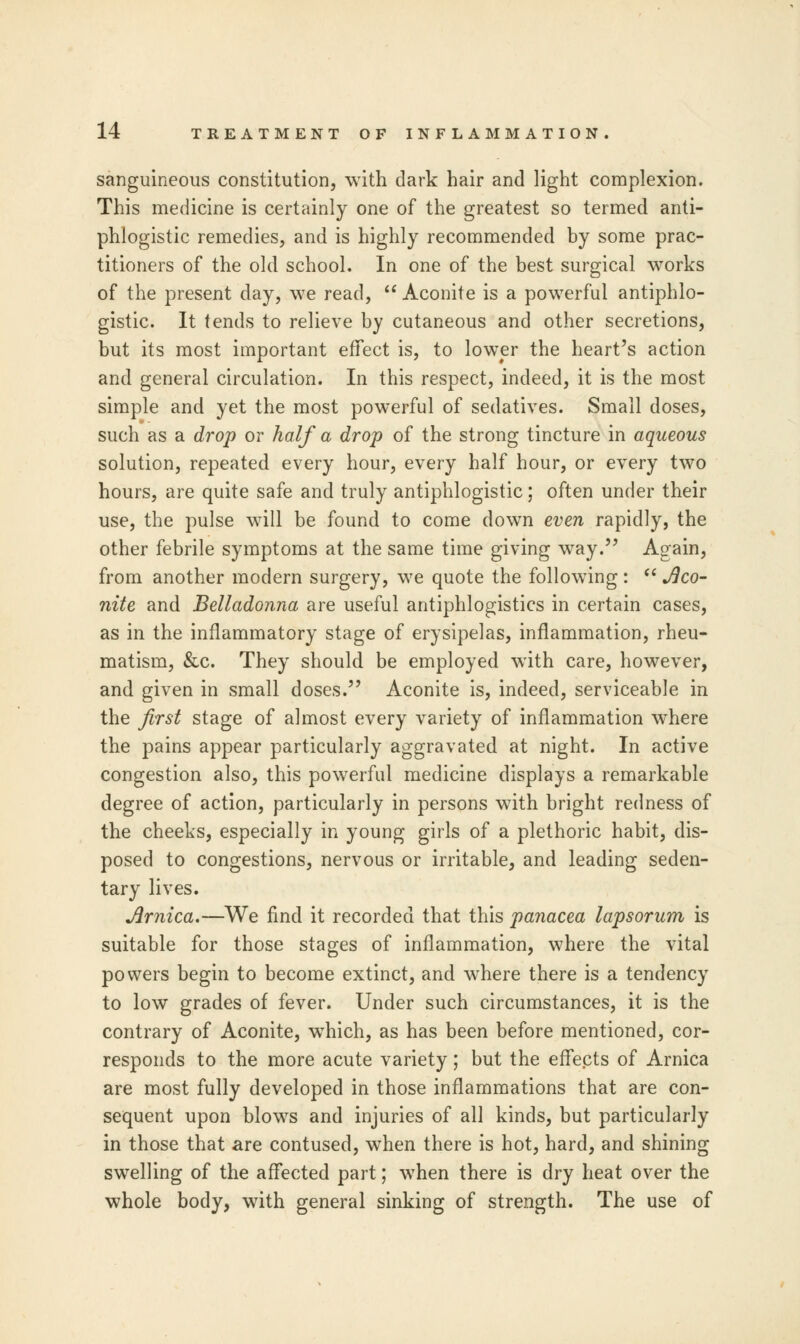 sanguineous constitution, with dark hair and light complexion. This medicine is certainly one of the greatest so termed anti- phlogistic remedies, and is highly recommended by some prac- titioners of the old school. In one of the best surgical works of the present day, we read,  Aconite is a powerful antiphlo- gistic. It tends to relieve by cutaneous and other secretions, but its most important effect is, to lower the heart's action and general circulation. In this respect, indeed, it is the most simple and yet the most powerful of sedatives. Small doses, such as a drop or half a drop of the strong tincture in aqueous solution, repeated every hour, every half hour, or every two hours, are quite safe and truly antiphlogistic; often under their use, the pulse will be found to come down even rapidly, the other febrile symptoms at the same time giving way. Again, from another modern surgery, we quote the following :  Aco- nite and Belladonna are useful antiphlogistics in certain cases, as in the inflammatory stage of erysipelas, inflammation, rheu- matism, &c. They should be employed with care, however, and given in small doses. Aconite is, indeed, serviceable in the first stage of almost every variety of inflammation where the pains appear particularly aggravated at night. In active congestion also, this powerful medicine displays a remarkable degree of action, particularly in persons with bright redness of the cheeks, especially in young girls of a plethoric habit, dis- posed to congestions, nervous or irritable, and leading seden- tary lives. Arnica.—We find it recorded that this panacea lapsorum is suitable for those stages of inflammation, where the vital powers begin to become extinct, and where there is a tendency to low grades of fever. Under such circumstances, it is the contrary of Aconite, which, as has been before mentioned, cor- responds to the more acute variety; but the effects of Arnica are most fully developed in those inflammations that are con- sequent upon blows and injuries of all kinds, but particularly in those that are contused, when there is hot, hard, and shining swelling of the affected part; when there is dry heat over the whole body, with general sinking of strength. The use of