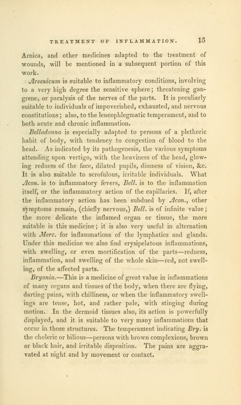 Arnica, and other medicines adapted to the treatment of wounds, will be mentioned in a subsequent portion of this work. Arsenicum is suitable to inflammatory conditions, involving to a very high degree the sensitive sphere; threatening gan- grene, or paralysis of the nerves of the parts. It is peculiarly suitable to individuals of impoverished, exhausted, and nervous constitutions ; also, to the leucophlegmatic temperament, and to both acute and chronic inflammation. Belladonna is especially adapted to persons of a plethoric habit of body, with tendency to congestion of blood to the head. As indicated by its pathogenesis, the various symptoms attending upon vertigo, with the heaviness of the head, glow- ing redness of the face, dilated pupils, dimness of vision, &c. It is also suitable to scrofulous, irritable individuals. What Aeon, is to inflammatory fevers, Bell, is to the inflammation itself, or the inflammatory action of the capillaries. If, after the inflammatory action has been subdued by Aeon., other symptoms remain, (chiefly nervous,) Bell, is of infinite value; the more delicate the inflamed organ or tissue, the more suitable is this medicine; it is also very useful in alternation with Merc, for inflammations of the lymphatics and glands. Under this medicine we also find erysipelatous inflammations, with swelling, or even mortification of the parts—redness, inflammation, and swelling of the whole skin—red, not swell- ing, of the affected parts. Bryonia.—This is a medicine of great value in inflammations of many organs and tissues of the body, when there are flying, darting pains, with chilliness, or when the inflammatory swell- ings are tense, hot, and rather pale, with stinging during motion. In the dermoid tissues also, its action is powerfully displayed, and it is suitable to very many inflammations that occur in those structures. The temperament indicating Bry. is the choleric or bilious—persons with brown complexions, brown or black hair, and irritable disposition. The pains are aggra- vated at night and by movement or contact.