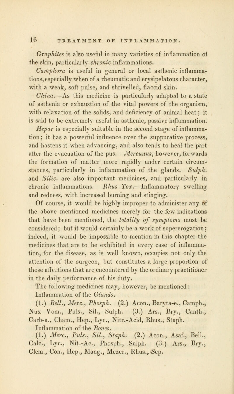 Graphites is also useful in many varieties of inflammation of the skin, particularly chronic inflammations. Camphora is useful in general or local asthenic inflamma- tions, especially when of a rheumatic and erysipelatous character, with a weak, soft pulse, and shrivelled, flaccid skin. China.—As this medicine is particularly adapted to a state of asthenia or exhaustion of the vital powers of the organism, with relaxation of the solids, and deficiency of animal heat; it is said to be extremely useful in asthenic, passive inflammation. Hepar is especially suitable in the second stage of inflamma- tion ; it has a powerful influence over the suppurative process, and hastens it when advancing, and also tends to heal the part after the evacuation of the pus. Mercunus, however, forwards the formation of matter more rapidly under certain circum- stances, particularly in inflammation of the glands. Sulph. and Silic. are also important medicines, and particularly in chronic inflammations. Rhus Tox.—Inflammatory swelling and redness, with increased burning and stinging. Of course, it would be highly improper to administer any of the above mentioned medicines merely for the few indications that have been mentioned, the totality of symptoms must be considered; but it would certainly be a work of supererogation; indeed, it would be impossible to mention in this chapter the medicines that are to be exhibited in every case of inflamma- tion, for the disease, as is well known, occupies not only the attention of the surgeon, but constitutes a large proportion of those affections that are encountered by the ordinary practitioner in the daily performance of his duty. The following medicines may, however, be mentioned: Inflammation of the Glands. (1.) Bell., Merc, Phosph. (2.) Aeon., Baryta-e., Camph., Nux Vom., Puis., Sil.j Sulph. (3.) Ars., Bry., Canth., Carb-a., Cham., Hep., Lye, Nitr.-Acid, Rhus., Staph. Inflammation of the Bones. (1.) Merc, Puis., Sil., Staph. (2.) Aeon., Asaf., Bell., Calc, Lye, Nit.-Ac, Phosph., Sulph. (3.) Ars., Bry., Clem., Con., Hep., Mang., Mezer., Rhus., Sep.