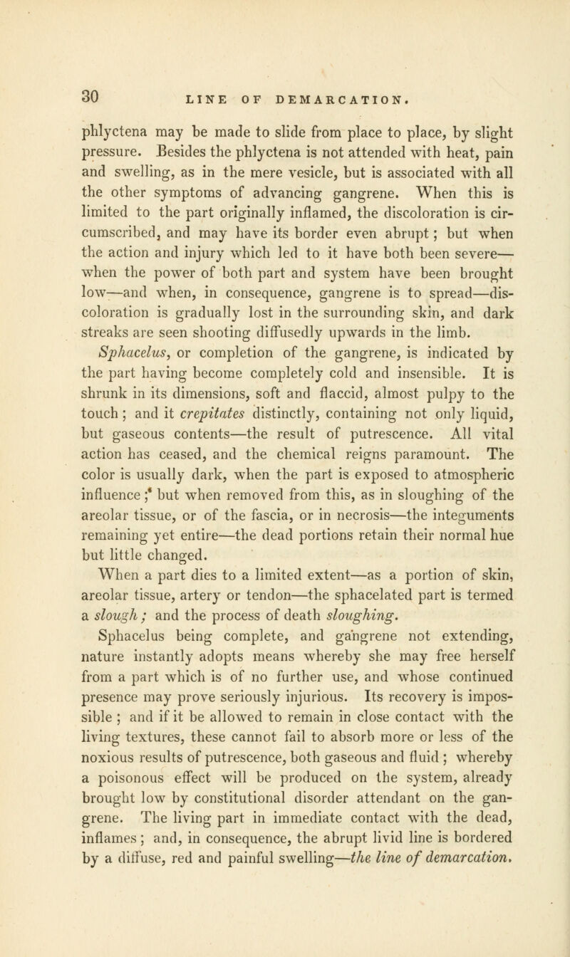 phlyctena may be made to slide from place to place, by slight pressure. Besides the phlyctena is not attended with heat, pain and swelling, as in the mere vesicle, but is associated with all the other symptoms of advancing gangrene. When this is limited to the part originally inflamed, the discoloration is cir- cumscribed, and may have its border even abrupt; but when the action and injury which led to it have both been severe— when the power of both part and system have been brought low-—and when, in consequence, gangrene is to spread—dis- coloration is gradually lost in the surrounding skin, and dark streaks are seen shooting diffusedly upwards in the limb. Sphacelus, or completion of the gangrene, is indicated by the part having become completely cold and insensible. It is shrunk in its dimensions, soft and flaccid, almost pulpy to the touch; and it crepitates distinctly, containing not only liquid, but gaseous contents—the result of putrescence. All vital action has ceased, and the chemical reigns paramount. The color is usually dark, when the part is exposed to atmospheric influence ;* but when removed from this, as in sloughing of the areolar tissue, or of the fascia, or in necrosis—the integuments remaining yet entire—the dead portions retain their normal hue but little changed. When a part dies to a limited extent—as a portion of skin, areolar tissue, artery or tendon—the sphacelated part is termed a slough ; and the process of death sloughing. Sphacelus being complete, and gangrene not extending, nature instantly adopts means whereby she may free herself from a part which is of no further use, and whose continued presence may prove seriously injurious. Its recovery is impos- sible ; and if it be allowed to remain in close contact with the living textures, these cannot fail to absorb more or less of the noxious results of putrescence, both gaseous and fluid ; whereby a poisonous effect will be produced on the system, already brought low by constitutional disorder attendant on the gan- grene. The living part in immediate contact with the dead, inflames; and, in consequence, the abrupt livid line is bordered by a diffuse, red and painful swelling—the line of demarcation.