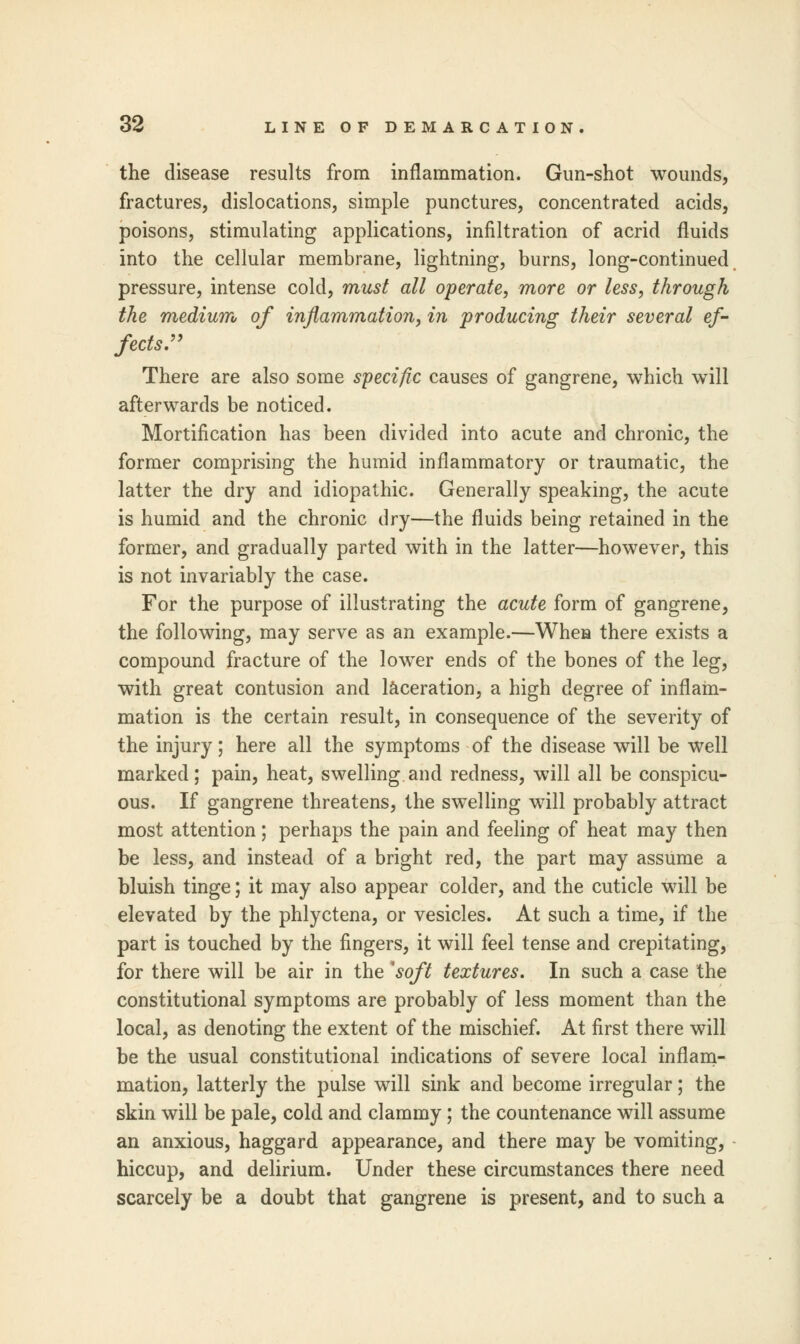 the disease results from inflammation. Gun-shot wounds, fractures, dislocations, simple punctures, concentrated acids, poisons, stimulating applications, infiltration of acrid fluids into the cellular membrane, lightning, burns, long-continued pressure, intense cold, must all operate, more or less, through the medium of inflammation, in producing their several ef- fects:' There are also some specific causes of gangrene, which will afterwards be noticed. Mortification has been divided into acute and chronic, the former comprising the humid inflammatory or traumatic, the latter the dry and idiopathic. Generally speaking, the acute is humid and the chronic dry—the fluids being retained in the former, and gradually parted with in the latter—however, this is not invariably the case. For the purpose of illustrating the acute form of gangrene, the following, may serve as an example.—Whea there exists a compound fracture of the lower ends of the bones of the leg, with great contusion and laceration, a high degree of inflam- mation is the certain result, in consequence of the severity of the injury; here all the symptoms of the disease will be well marked; pain, heat, swelling and redness, will all be conspicu- ous. If gangrene threatens, the swelling will probably attract most attention; perhaps the pain and feeling of heat may then be less, and instead of a bright red, the part may assume a bluish tinge; it may also appear colder, and the cuticle will be elevated by the phlyctena, or vesicles. At such a time, if the part is touched by the fingers, it will feel tense and crepitating, for there will be air in the soft textures. In such a case the constitutional symptoms are probably of less moment than the local, as denoting the extent of the mischief. At first there will be the usual constitutional indications of severe local inflam- mation, latterly the pulse will sink and become irregular; the skin will be pale, cold and clammy; the countenance will assume an anxious, haggard appearance, and there may be vomiting, hiccup, and delirium. Under these circumstances there need scarcely be a doubt that gangrene is present, and to such a