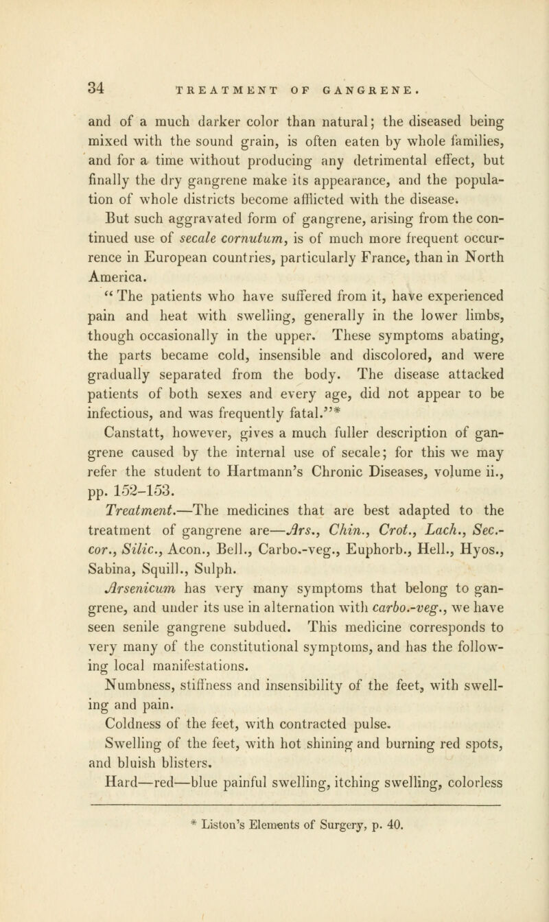 and of a much darker color than natural; the diseased being mixed with the sound grain, is often eaten by whole families, and for a time without producing any detrimental effect, but finally the dry gangrene make its appearance, and the popula- tion of whole districts become afflicted with the disease. But such aggravated form of gangrene, arising from the con- tinued use of secale cornutum, is of much more frequent occur- rence in European countries, particularly France, than in North America.  The patients who have suffered from it, have experienced pain and heat with swelling, generally in the lower limbs, though occasionally in the upper. These symptoms abating, the parts became cold, insensible and discolored, and were gradually separated from the body. The disease attacked patients of both sexes and every age, did not appear to be infectious, and was frequently fatal.* Canstatt, however, gives a much fuller description of gan- grene caused by the internal use of secale; for this we may refer the student to Hartmann's Chronic Diseases, volume ii., pp. 152-153. Treatment.—The medicines that are best adapted to the treatment of gangrene are—Ars., Chin., Crot., Lack., Sec- cor., Silic, Aeon., Bell., Carbo.-veg., Euphorb., Hell., Hyos., Sabina, Squill., Sulph. Arsenicum has very many symptoms that belong to gan- grene, and under its use in alternation with carbo.-veg., we have seen senile gangrene subdued. This medicine corresponds to very many of the constitutional symptoms, and has the follow- ing local manifestations. Numbness, stiffness and insensibility of the feet, with swell- ing and pain. Coldness of the feet, with contracted pulse. Swelling of the feet, with hot shining and burning red spots, and bluish blisters. Hard—red—blue painful swelling, itching swelling, colorless * Liston's Elements of Surgery, p. 40.