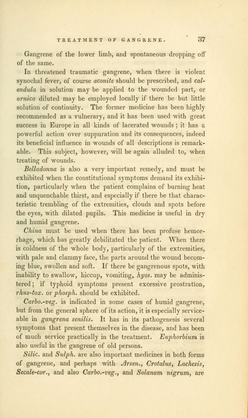 Gangrene of the lower limb, and spontaneous dropping off of the same. In threatened traumatic gangrene, when there is violent synochal fever, of course aconite should be prescribed, and cal- endula in solution may be applied to the wounded part, or arnica diluted may be employed locally if there be but little solution of continuity. The former medicine has been highly recommended as a vulnerary, and it has been used with great success in Europe in all kinds of lacerated wounds ; it has a powerful action over suppuration and its consequences, indeed its beneficial influence in wTounds of all descriptions is remark- able. This subject, however, will be again alluded to, when treating of wounds. Belladonna is also a very important remedy, and must be exhibited when the constitutional symptoms demand its exhibi- tion, particularly when the patient complains of burning heat and unquenchable thirst, and especially if there be that charac- teristic trembling of the extremities, clouds and spots before the eyes, writh dilated pupils. This medicine is useful in dry and humid gangrene. China must be used when there has been profuse hemor- rhage, which has greatly debilitated the patient. When there is coldness of the whole body, particularly of the extremities, with pale and clammy face, the parts around the wound becom- ing blue, swollen and soft. If there be gangrenous spots, with inability to swallow, hiccup, vomiting, hyos. may be adminis- tered ; if typhoid symptoms present excessive prostration, rhus-tox. or phosph. should be exhibited. Carbo.-veg. is indicated in some cases of humid gangrene, but from the general sphere of its action, it is especially service- able in gangrena senilis. It has in its pathogenesis several symptoms that present themselves in the disease, and has been of much service practically in the treatment. Euphorbium is also useful in the gangrene of old persons. Silic. and Sulph. are also important medicines in both forms of gangrene, and perhaps with Arsen., Crotalus, Lachesis, Secale-cor.} and also Carbo.-veg.} and Solanam nigrum, are