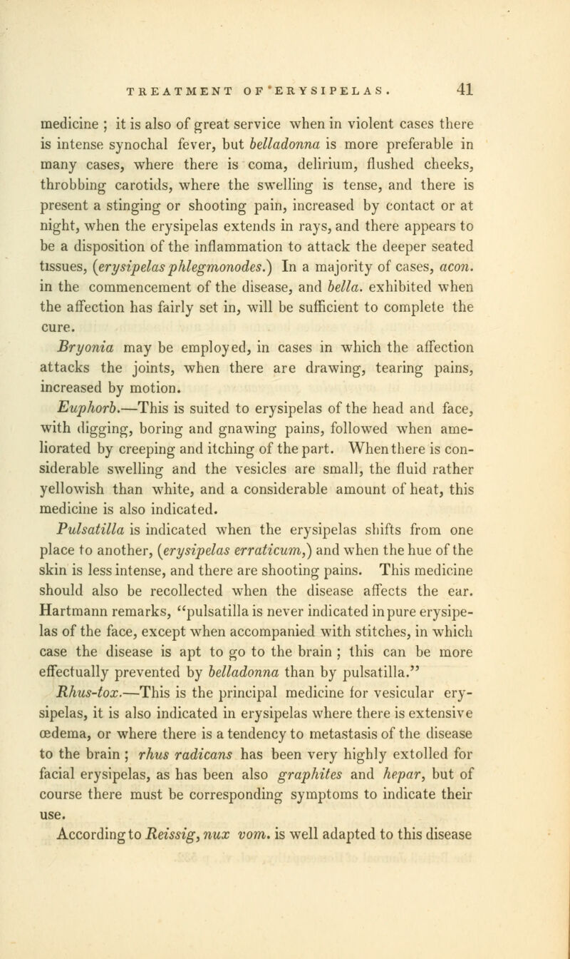 medicine ; it is also of great service when in violent cases there is intense synochal fever, but belladonna is more preferable in many cases, where there is coma, delirium, flushed cheeks, throbbing carotids, where the swelling is tense, and there is present a stinging or shooting pain, increased by contact or at night, when the erysipelas extends in rays, and there appears to be a disposition of the inflammation to attack the deeper seated tissues, (erysipelas phlegmonodes.) In a majority of cases, aeon. in the commencement of the disease, and bella. exhibited when the affection has fairly set in, will be sufficient to complete the cure. Bryonia may be employed, in cases in which the affection attacks the joints, when there are drawing, tearing pains, increased by motion. Euphorb.—This is suited to erysipelas of the head and face, with digging, boring and gnawing pains, followed when ame- liorated by creeping and itching of the part. When there is con- siderable swelling and the vesicles are small, the fluid rather yellowish than white, and a considerable amount of heat, this medicine is also indicated. Pulsatilla is indicated when the erysipelas shifts from one place to another, (erysipelas erraticum,) and when the hue of the skin is less intense, and there are shooting pains. This medicine should also be recollected when the disease affects the ear. Hartmann remarks, pulsatilla is never indicated in pure erysipe- las of the face, except when accompanied with stitches, in which case the disease is apt to go to the brain ; this can be more effectually prevented by belladonna than by pulsatilla. Rhus-tox.—This is the principal medicine for vesicular ery- sipelas, it is also indicated in erysipelas where there is extensive oedema, or where there is a tendency to metastasis of the disease to the brain ; rhus radicans has been very highly extolled for facial erysipelas, as has been also graphites and hepar, but of course there must be corresponding symptoms to indicate their use. According to Reissig, nux vom. is well adapted to this disease