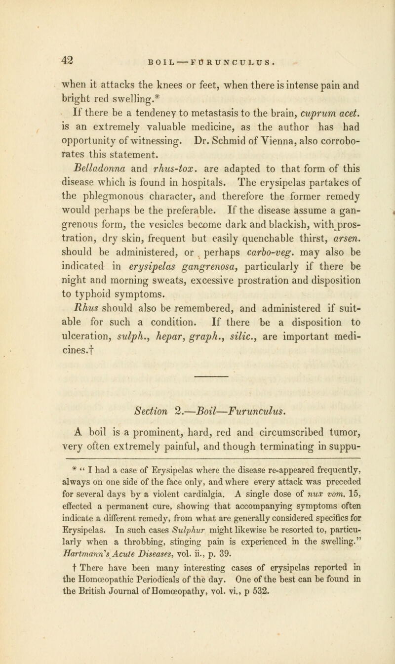 when it attacks the knees or feet, when there is intense pain and bright red swelling.* If there be a tendeney to metastasis to the brain, cuprum acet. is an extremely valuable medicine, as the author has had opportunity of witnessing. Dr. Schmid of Vienna, also corrobo- rates this statement. Belladonna and rhus-tox. are adapted to that form of this disease which is found in hospitals. The erysipelas partakes of the phlegmonous character, and therefore the former remedy would perhaps be the preferable. If the disease assume a gan- grenous form, the vesicles become dark and blackish, with pros- tration, dry skin, frequent but easily quenchable thirst, arsen. should be administered, or . perhaps carbo-veg. may also be indicated in erysipelas gangrenosa, particularly if there be night and morning sweats, excessive prostration and disposition to typhoid symptoms. Rhus should also be remembered, and administered if suit- able for such a condition. If there be a disposition to ulceration, sulph., hepar, graph., silic, are important medi- cines.! Section 2.—Boil—Furunculus. A boil is a prominent, hard, red and circumscribed tumor, very often extremely painful, and though terminating in suppu- *  I had a case of Erysipelas where the disease re-appeared frequently, always on one side of the face only, and where every attack was preceded for several days by a violent cardialgia. A single dose of nux vom. 15, effected a permanent cure, showing that accompanying symptoms often indicate a different remedy, from what are generally considered specifics for Erysipelas. In such cases Sulphur might likewise be resorted to, particu- larly when a throbbing, stinging pain is experienced in the swelling. Hartmanns Acute Diseases, vol. ii., p. 39. t There have been many interesting cases of erysipelas reported in the Homoeopathic Periodicals of the day. One of the best can be found in the British Journal of Homoeopathy, vol. vi., p 532.