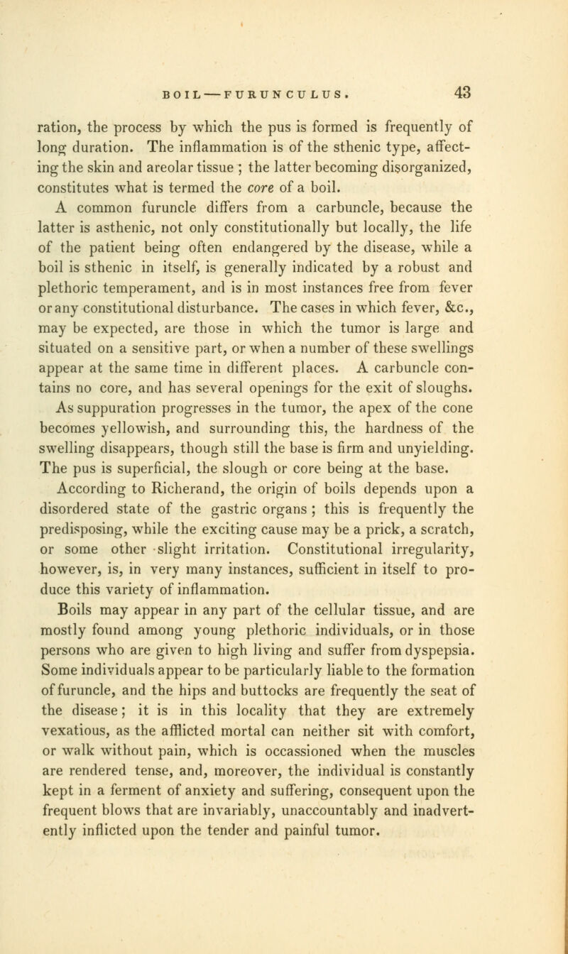 ration, the process by which the pus is formed is frequently of long duration. The inflammation is of the sthenic type, affect- ing the skin and areolar tissue ; the latter becoming disorganized, constitutes what is termed the core of a boil. A common furuncle differs from a carbuncle, because the latter is asthenic, not only constitutionally but locally, the life of the patient being often endangered by the disease, while a boil is sthenic in itself, is generally indicated by a robust and plethoric temperament, and is in most instances free from fever or any constitutional disturbance. The cases in which fever, &c, may be expected, are those in which the tumor is large and situated on a sensitive part, or when a number of these swellings appear at the same time in different places. A carbuncle con- tains no core, and has several openings for the exit of sloughs. As suppuration progresses in the tumor, the apex of the cone becomes yellowish, and surrounding this, the hardness of the swelling disappears, though still the base is firm and unyielding. The pus is superficial, the slough or core being at the base. According to Richerand, the origin of boils depends upon a disordered state of the gastric organs ; this is frequently the predisposing, while the exciting cause may be a prick, a scratch, or some other slight irritation. Constitutional irregularity, however, is, in very many instances, sufficient in itself to pro- duce this variety of inflammation. Boils may appear in any part of the cellular tissue, and are mostly found among young plethoric individuals, or in those persons who are given to high living and suffer from dyspepsia. Some individuals appear to be particularly liable to the formation of furuncle, and the hips and buttocks are frequently the seat of the disease; it is in this locality that they are extremely vexatious, as the afflicted mortal can neither sit with comfort, or walk without pain, which is occassioned when the muscles are rendered tense, and, moreover, the individual is constantly kept in a ferment of anxiety and suffering, consequent upon the frequent blows that are invariably, unaccountably and inadvert- ently inflicted upon the tender and painful tumor.