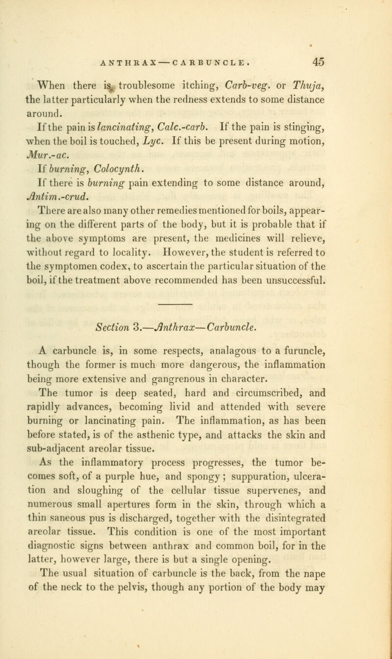 When there is, troublesome itching, Carb-veg. or Thuja, the latter particularly when the redness extends to some distance around. If the pain is lancinating, Calc.-carb. If the pain is stinging, when the boil is touched, Lye. If this be present during motion, Mur.-ac. If burning, Colocynth. If there is burning pain extending to some distance around, Antim.-crud. There are also many other remedies mentioned for boils, appear- ing on the different parts of the body, but it is probable that if the above symptoms are present, the medicines will relieve, without regard to locality. However, the student is referred to the symptomen codex, to ascertain the particular situation of the boil, if the treatment above recommended has been unsuccessful. Section 3.—Anthrax—Carbuncle. A carbuncle is, in some respects, analagous to a furuncle, though the former is much more dangerous, the inflammation being more extensive and gangrenous in character. The tumor is deep seated, hard and circumscribed, and rapidly advances, becoming livid and attended with severe burning or lancinating pain. The inflammation, as has been before stated, is of the asthenic type, and attacks the skin and sub-adjacent areolar tissue. As the inflammatory process progresses, the tumor be- comes soft, of a purple hue, and spongy ; suppuration, ulcera- tion and sloughing of the cellular tissue supervenes, and numerous small apertures form in the skin, through which a thin saneous pus is discharged, together with the disintegrated areolar tissue. This condition is one of the most important diagnostic signs between anthrax and common boil, for in the latter, however large, there is but a single opening. The usual situation of carbuncle is the back, from the nape of the neck to the pelvis, though any portion of the body may