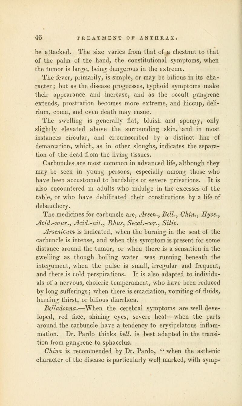 be attacked. The size varies from that of a chestnut to that of the palm of the hand, the constitutional symptoms, when the tumor is large, being dangerous in the extreme. The fever, primarily, is simple, or may be bilious in its cha- racter ; but as the disease progresses, typhoid symptoms make their appearance and increase, and as the occult gangrene extends, prostration becomes more extreme, and hiccup, deli- rium, coma, and even death may ensue. The swelling is generally flat, bluish and spongy, only slightly elevated above the surrounding skin, and in most instances circular, and circumscribed by a distinct line of demarcation, which, as in other sloughs, indicates the separa- tion of the dead from the living tissues. Carbuncles are most common in advanced life, although they may be seen in young persons, especially among those who have been accustomed to hardships or severe privations. It is also encountered in adults who indulge in the excesses of the table, or who have debilitated their constitutions by a life of debauchery. The medicines for carbuncle are, Arsen., Bell., Chin., Hyos., Acid.-mur., Acid.-nit., Rhus, Secal.-cor., Silic. Arsenicum is indicated, when the burning in the seat of the carbuncle is intense, and when this symptom is present for some distance around the tumor, or when there is a sensation in the swelling as though boiling water was running beneath the integument, when the pulse is small, irregular and frequent, and there is cold perspirations. It is also adapted to individu- als of a nervous, choleric temperament, who have been reduced by long sufferings; when there is emaciation, vomiting of fluids, burning thirst, or bilious diarrhoea. Belladonna.—When the cerebral symptoms are well deve- loped, red face, shining eyes, severe heat—when the parts around the carbuncle have a tendency to erysipelatous inflam- mation. Dr. Pardo thinks bell, is best adapted in the transi- tion from gangrene to sphacelus. China is recommended by Dr. Pardo,  when the asthenic character of the disease is particularly well marked, with symp-