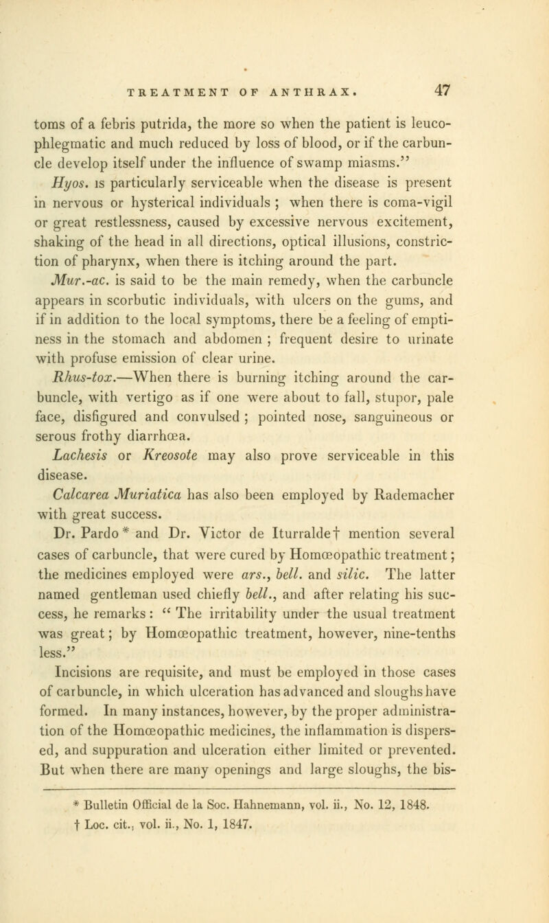 toms of a febris putrida, the more so when the patient is leuco- phlegmatic and much reduced by loss of blood, or if the carbun- cle develop itself under the influence of swamp miasms. Hyos. is particularly serviceable when the disease is present in nervous or hysterical individuals ; when there is coma-vigil or great restlessness, caused by excessive nervous excitement, shaking of the head in all directions, optical illusions, constric- tion of pharynx, when there is itching around the part. Mur.-ac. is said to be the main remedy, when the carbuncle appears in scorbutic individuals, with ulcers on the gums, and if in addition to the local symptoms, there be a feeling of empti- ness in the stomach and abdomen ; frequent desire to urinate with profuse emission of clear urine. Rhus-tox.—When there is burning itching around the car- buncle, with vertigo as if one were about to fall, stupor, pale face, disfigured and convulsed ; pointed nose, sanguineous or serous frothy diarrhoea. Lachesis or Kreosote may also prove serviceable in this disease. Calcarea Muriatica has also been employed by Rademacher with great success. Dr. Pardo * and Dr. Victor de Iturraldef mention several cases of carbuncle, that were cured by Homoeopathic treatment; the medicines employed were ars., bell, and silic. The latter named gentleman used chiefly bell., and after relating his suc- cess, he remarks :  The irritability under the usual treatment was great; by Homoeopathic treatment, however, nine-tenths less. Incisions are requisite, and must be employed in those cases of carbuncle, in which ulceration has advanced and sloughs have formed. In many instances, however, by the proper administra- tion of the Homoeopathic medicines, the inflammation is dispers- ed, and suppuration and ulceration either limited or prevented. But when there are many openings and large sloughs, the bis- * Bulletin Official de la Soc. Hahnemann, vol. ii., No. 12, 1848. f Loc. cit.; vol. ii., No. 1, 1847.