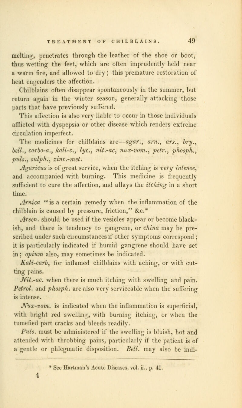 melting, penetrates through the leather of the shoe or boot, thus wetting the feet, which are often imprudently held near a warm fire, and allowed to dry; this premature restoration of heat engenders the affection. Chilblains often disappear spontaneously in the summer, but return again in the winter season, generally attacking those parts that have previously suffered. This affection is also very liable to occur in those individuals afflicted with dyspepsia or other disease which renders extreme circulation imperfect. The medicines for chilblains are—agar., am., ars., bry., bell., carbo-a., kali-c, lye, nit.-ac, nux-vom., petr., phosph., puis., sulph., zinc-met. Agaricus is of great service, when the itching is very intense, and accompanied with burning. This medicine is frequently sufficient to cure the affection, and allays the itching in a short time. Arnica  is a certain remedy when the inflammation of the chilblain is caused by pressure, friction, &c* Arsen. should be used if the vesicles appear or become black- ish, and there is tendency to gangrene, or china may be pre- scribed under such circumstances if other symptoms correspond ; it is particularly indicated if humid gangrene should have set in; opium also, may sometimes be indicated. Kali-carb, for inflamed chilblains with aching, or with cut- ting pains. Nit.-ac. when there is much itching with swelling and pain. Petrol, and phosph. are also very serviceable when the suffering is intense. Nux-vom. is indicated when the inflammation is superficial, with bright red swelling, with burning itching, or when the tumefied part cracks and bleeds readily. Puis, must be administered if the swelling is bluish, hot and attended with throbbing pains, particularly if the patient is of a gentle or phlegmatic disposition. Bell, may also be indi- * See Hartman's Acute Diseases, vol. ii., p. 41.