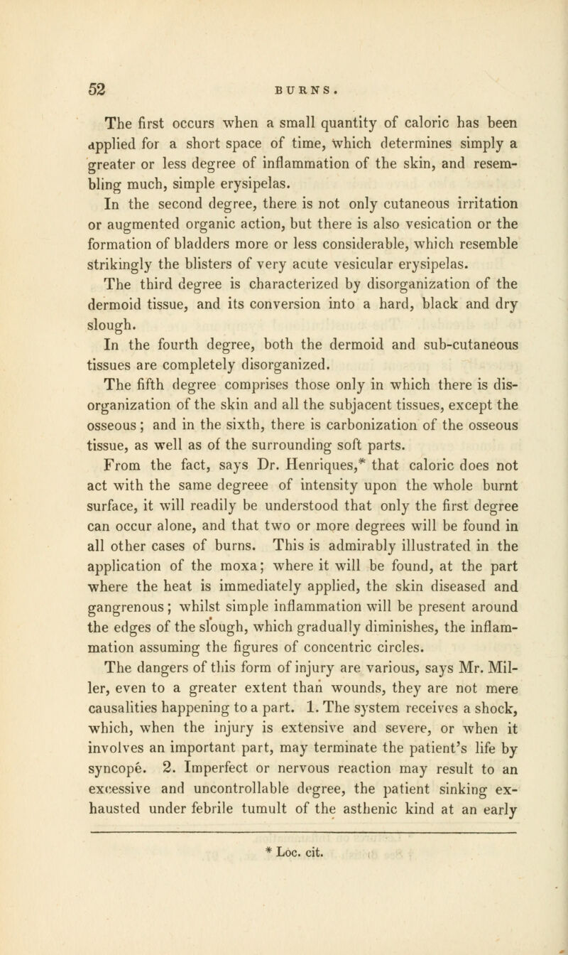 The first occurs when a small quantity of caloric has been applied for a short space of time, which determines simply a greater or less degree of inflammation of the skin, and resem- bling much, simple erysipelas. In the second degree, there is not only cutaneous irritation or augmented organic action, but there is also vesication or the formation of bladders more or less considerable, which resemble strikingly the blisters of very acute vesicular erysipelas. The third degree is characterized by disorganization of the dermoid tissue, and its conversion into a hard, black and dry slough. In the fourth degree, both the dermoid and sub-cutaneous tissues are completely disorganized. The fifth degree comprises those only in which there is dis- organization of the skin and all the subjacent tissues, except the osseous; and in the sixth, there is carbonization of the osseous tissue, as well as of the surrounding soft parts. From the fact, says Dr. Henriques,* that caloric does not act with the same degreee of intensity upon the whole burnt surface, it will readily be understood that only the first degree can occur alone, and that two or more degrees will be found in all other cases of burns. This is admirably illustrated in the application of the moxa; where it will be found, at the part where the heat is immediately applied, the skin diseased and gangrenous; whilst simple inflammation will be present around the edges of the slough, which gradually diminishes, the inflam- mation assuming the figures of concentric circles. The dangers of this form of injury are various, says Mr. Mil- ler, even to a greater extent than wounds, they are not mere causalities happening to a part. 1. The system receives a shock, which, when the injury is extensive and severe, or when it involves an important part, may terminate the patient's life by syncope. 2. Imperfect or nervous reaction may result to an excessive and uncontrollable degree, the patient sinking ex- hausted under febrile tumult of the asthenic kind at an early * Loc. cit.