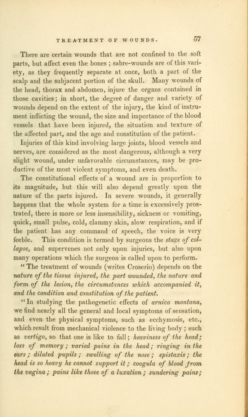 There are certain wounds that are not confined to the soft parts, but affect even the bones ; sabre-wounds are of this vari- ety, as they frequently separate at once, both a part of the scalp and the subjacent portion of the skull. Many wounds of the head, thorax and abdomen, injure the organs contained in those cavities; in short, the degree of danger and variety of wounds depend on the extent of the injury, the kind of instru- ment inflicting the wound, the size and importance of the blood vessels that have been injured, the situation and texture of the affected part, and the age and constitution of the patient. Injuries of this kind involving large joints, blood vessels and nerves, are considered as the most dangerous, although a very slight wound, under unfavorable circumstances, may be pro- ductive of the most violent symptoms, and even death. The constitutional effects of a wound are in proportion to its magnitude, but this will also depend greatly upon the nature of the parts injured. In severe wounds, it generally happens that the whole system for a time is excessively pros- trated, there is more or less insensibility, sickness or vomiting, quick, small pulse, cold, clammy skin, slow respiration, and if the patient has any command of speech, the voice is very feeble. This condition is termed by surgeons the stage of col- lapse, and supervenes not only upon injuries, but also upon many operations which the surgeon is called upon to perform.  The treatment of wounds (writes Croserio) depends on the nature of the tissue injured, the part wounded, the nature and form of the lesion, the circumstances which accompanied it, and the condition and constitution of the patient. In studying the pathogenetic effects of arnica montana, we find nearly all the general and local symptoms of sensation, and even the physical symptoms, such as ecchymosis, etc., which result from mechanical violence to the living body ; such as vertigo, so that one is like to fall; heaviness of the head; loss of memory ; varied pains in the head; ringing in the ears ; dilated pupils ; swelling of the nose ; epistaxis; the head is so heavy he cannot support it; coagula of blood jrom the vagina; pains like those of a luxation; sundering pains;