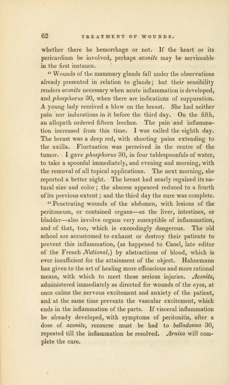 whether there be hemorrhage or not. If the heart or its pericardium be involved, perhaps aconite may be serviceable in the first instance.  Wounds of the mammary glands fall under the observations already presented in relation to glands; but their sensibility renders aconite necessary when acute inflammation is developed, and phosphorus 30, when there are indications of suppuration. A young lady received a blow on the breast. She had neither pain nor indurations in it before the third day. On the fifth, an allopath ordered fifteen leeches. The pain and inflamma- tion increased from this time. I was called the eighth day. The breast was a deep red, with shooting pains extending to the axilla. Fluctuation was perceived in the centre of the tumor. I gave phosphorus 30, in four tablespoonfuls of water, to take a spoonful immediately, and evening and morning, with the removal of all topical applications. The next morning, she reported a better night. The breast had nearly regained its na- tural size and color; the abscess appeared reduced to a fourth of its previous extent; and the third day the cure was complete.  Penetrating wounds of the abdomen, with lesions of the peritoneum, or contained organs—as the liver, intestines, or bladder—also involve organs very susceptible of inflammation, and of that, too, which is exceedingly dangerous. The old school are accustomed to exhaust or destroy their patients to prevent this inflammation, (as happened to Canel, late editor of the French JVational,) by abstractions of blood, which is ever insufficient for the attainment of the object. Hahnemann has given to the art of healing more efficacious and more rational means, with which to meet these serious injuries. Aconite, administered immediately as directed for wounds of the eyes, at once calms the nervous excitement and anxiety of the patient, and at the same time prevents the vascular excitement, which ends in the inflammation of the parts. If visceral inflammation be already developed, with symptoms of peritonitis, after a dose of aconite, recourse must be had to belladonna 30, repeated till the inflammation be resolved. Arnica will com- plete the cure.