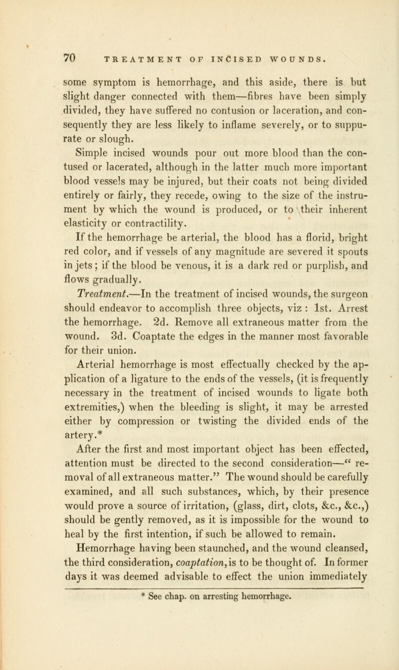 some symptom is hemorrhage, and this aside, there is but slight danger connected with them—fibres have been simply divided, they have suffered no contusion or laceration, and con- sequently they are less likely to inflame severely, or to suppu- rate or slough. Simple incised wounds pour out more blood than the con- tused or lacerated, although in the latter much more important blood vessels may be injured, but their coats not being divided entirely or fairly, they recede, owing to the size of the instru- ment by which the wound is produced, or to their inherent elasticity or contractility. If the hemorrhage be arterial, the blood has a florid, bright red color, and if vessels of any magnitude are severed it spouts in jets; if the blood be venous, it is a dark red or purplish, and flows gradually. Treatment.—In the treatment of incised wounds, the surgeon should endeavor to accomplish three objects, viz : 1st. Arrest the hemorrhage. 2d. Remove all extraneous matter from the wound. 3d. Coaptate the edges in the manner most favorable for their union. Arterial hemorrhage is most effectually checked by the ap- plication of a ligature to the ends of the vessels, (it is frequently necessary in the treatment of incised wounds to ligate both extremities,) when the bleeding is slight, it may be arrested either by compression or twisting the divided ends of the artery.* After the first and most important object has been effected, attention must be directed to the second consideration— re- moval of all extraneous matter. The wound should be carefully examined, and all such substances, which, by their presence would prove a source of irritation, (glass, dirt, clots, &c, &c.,) should be gently removed, as it is impossible for the wound to heal by the first intention, if such be allowed to remain. Hemorrhage having been staunched, and the wound cleansed, the third consideration, coaptation, is to be thought of. In former days it was deemed advisable to effect the union immediately * See chap, on arresting hemorrhage.