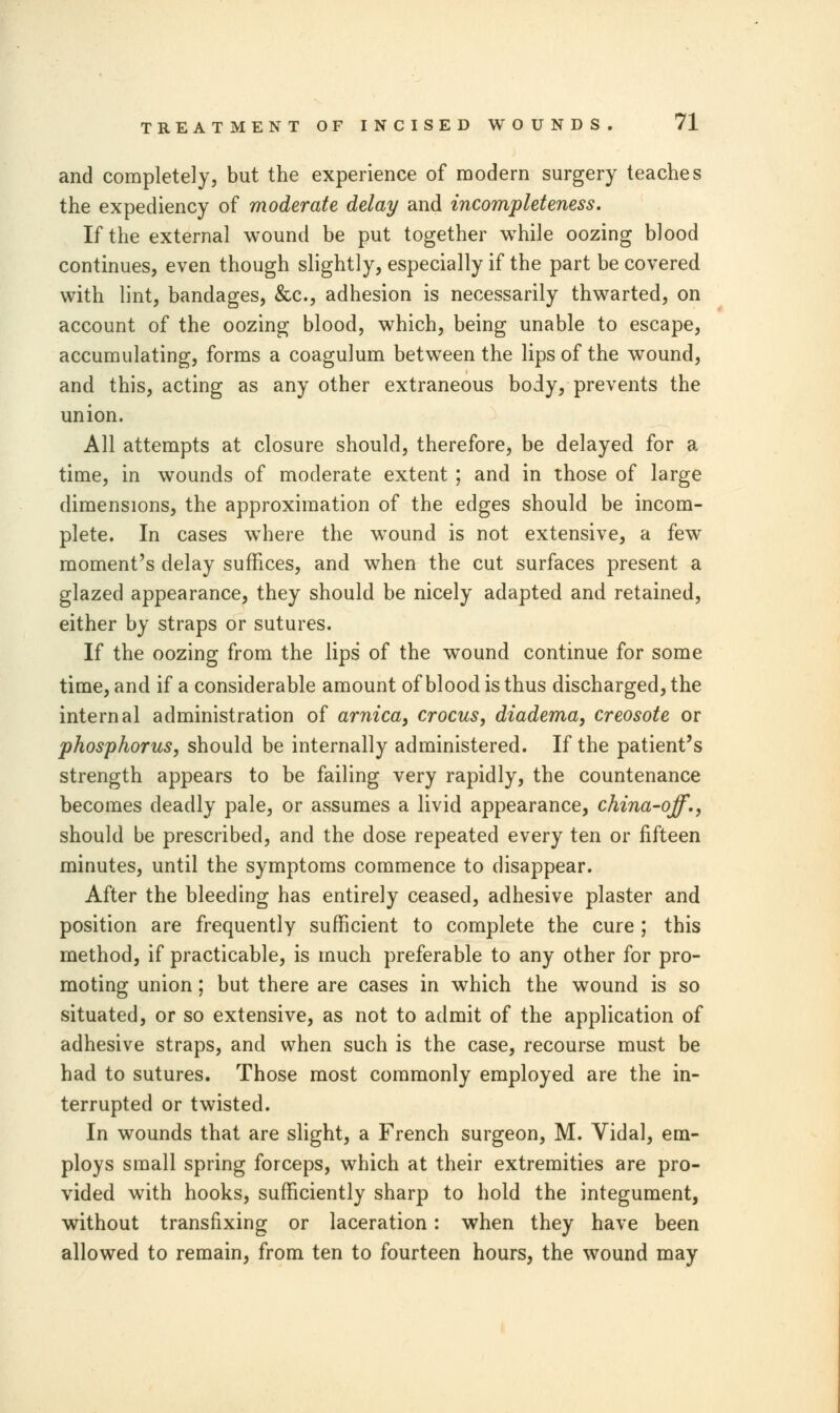 and completely, but the experience of modern surgery teaches the expediency of moderate delay and incompleteness. If the external wound be put together while oozing blood continues, even though slightly, especially if the part be covered with lint, bandages, &c, adhesion is necessarily thwarted, on account of the oozing blood, which, being unable to escape, accumulating, forms a coagulum between the lips of the wound, and this, acting as any other extraneous body, prevents the union. All attempts at closure should, therefore, be delayed for a time, in wounds of moderate extent ; and in those of large dimensions, the approximation of the edges should be incom- plete. In cases where the wound is not extensive, a few moment's delay suffices, and when the cut surfaces present a glazed appearance, they should be nicely adapted and retained, either by straps or sutures. If the oozing from the lips of the wound continue for some time, and if a considerable amount of blood is thus discharged, the internal administration of arnica, crocus, diadema, creosote or phosphorus, should be internally administered. If the patient's strength appears to be failing very rapidly, the countenance becomes deadly pale, or assumes a livid appearance, china-off., should be prescribed, and the dose repeated every ten or fifteen minutes, until the symptoms commence to disappear. After the bleeding has entirely ceased, adhesive plaster and position are frequently sufficient to complete the cure ; this method, if practicable, is much preferable to any other for pro- moting union; but there are cases in which the wound is so situated, or so extensive, as not to admit of the application of adhesive straps, and when such is the case, recourse must be had to sutures. Those most commonly employed are the in- terrupted or twisted. In wounds that are slight, a French surgeon, M. Vidal, em- ploys small spring forceps, which at their extremities are pro- vided with hooks, sufficiently sharp to hold the integument, without transfixing or laceration: when they have been allowed to remain, from ten to fourteen hours, the wound may